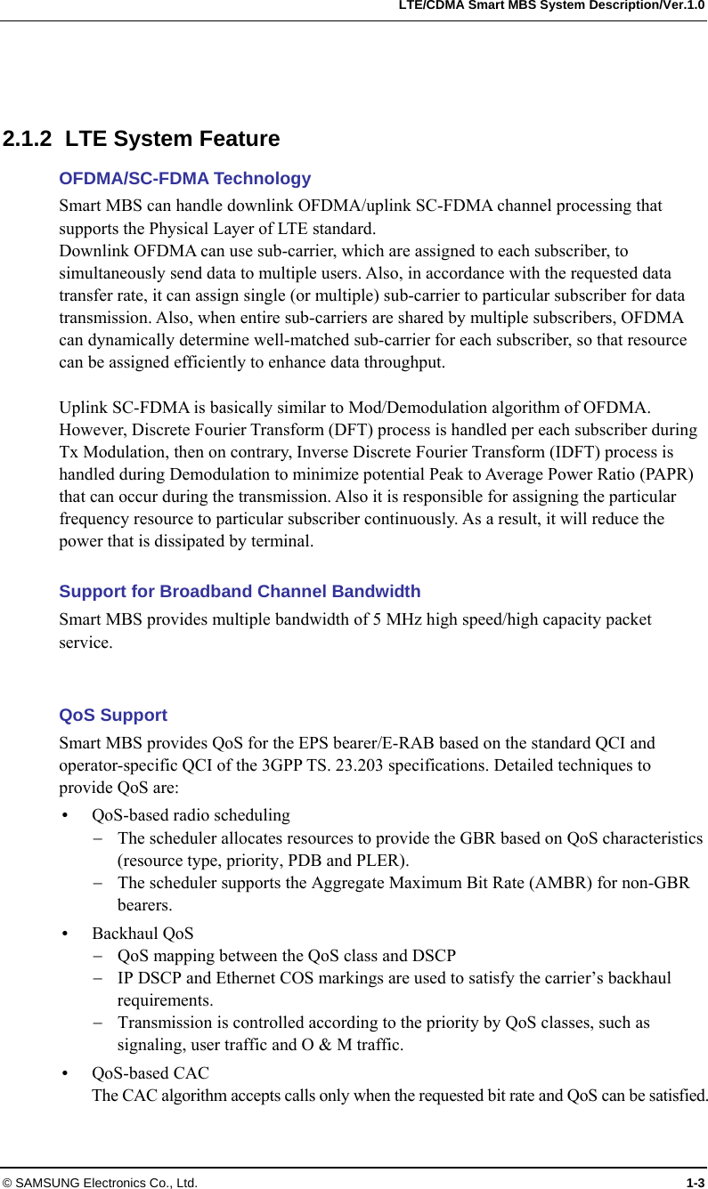   LTE/CDMA Smart MBS System Description/Ver.1.0 © SAMSUNG Electronics Co., Ltd.  1-3    2.1.2  LTE System Feature OFDMA/SC-FDMA Technology Smart MBS can handle downlink OFDMA/uplink SC-FDMA channel processing that supports the Physical Layer of LTE standard. Downlink OFDMA can use sub-carrier, which are assigned to each subscriber, to simultaneously send data to multiple users. Also, in accordance with the requested data transfer rate, it can assign single (or multiple) sub-carrier to particular subscriber for data transmission. Also, when entire sub-carriers are shared by multiple subscribers, OFDMA can dynamically determine well-matched sub-carrier for each subscriber, so that resource can be assigned efficiently to enhance data throughput.  Uplink SC-FDMA is basically similar to Mod/Demodulation algorithm of OFDMA.   However, Discrete Fourier Transform (DFT) process is handled per each subscriber during Tx Modulation, then on contrary, Inverse Discrete Fourier Transform (IDFT) process is handled during Demodulation to minimize potential Peak to Average Power Ratio (PAPR) that can occur during the transmission. Also it is responsible for assigning the particular frequency resource to particular subscriber continuously. As a result, it will reduce the power that is dissipated by terminal.  Support for Broadband Channel Bandwidth Smart MBS provides multiple bandwidth of 5 MHz high speed/high capacity packet service.    QoS Support Smart MBS provides QoS for the EPS bearer/E-RAB based on the standard QCI and operator-specific QCI of the 3GPP TS. 23.203 specifications. Detailed techniques to provide QoS are:  QoS-based radio scheduling  The scheduler allocates resources to provide the GBR based on QoS characteristics (resource type, priority, PDB and PLER).  The scheduler supports the Aggregate Maximum Bit Rate (AMBR) for non-GBR bearers.   Backhaul QoS    QoS mapping between the QoS class and DSCP  IP DSCP and Ethernet COS markings are used to satisfy the carrier’s backhaul requirements.  Transmission is controlled according to the priority by QoS classes, such as signaling, user traffic and O &amp; M traffic.  QoS-based CAC The CAC algorithm accepts calls only when the requested bit rate and QoS can be satisfied.  