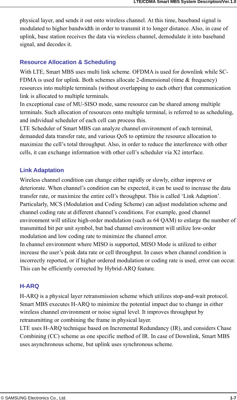   LTE/CDMA Smart MBS System Description/Ver.1.0 © SAMSUNG Electronics Co., Ltd.  1-7 physical layer, and sends it out onto wireless channel. At this time, baseband signal is modulated to higher bandwidth in order to transmit it to longer distance. Also, in case of uplink, base station receives the data via wireless channel, demodulate it into baseband signal, and decodes it.    Resource Allocation &amp; Scheduling With LTE, Smart MBS uses multi link scheme. OFDMA is used for downlink while SC-FDMA is used for uplink. Both schemes allocate 2-dimensional (time &amp; frequency) resources into multiple terminals (without overlapping to each other) that communication link is allocated to multiple terminals. In exceptional case of MU-SISO mode, same resource can be shared among multiple terminals. Such allocation of resources onto multiple terminal, is referred to as scheduling, and individual scheduler of each cell can process this. LTE Scheduler of Smart MBS can analyze channel environment of each terminal, demanded data transfer rate, and various QoS to optimize the resource allocation to maximize the cell’s total throughput. Also, in order to reduce the interference with other cells, it can exchange information with other cell’s scheduler via X2 interface.  Link Adaptation Wireless channel condition can change either rapidly or slowly, either improve or deteriorate. When channel’s condition can be expected, it can be used to increase the data transfer rate, or maximize the entire cell’s throughput. This is called ‘Link Adaption’. Particularly, MCS (Modulation and Coding Scheme) can adjust modulation scheme and channel coding rate at different channel’s conditions. For example, good channel environment will utilize high-order modulation (such as 64 QAM) to enlarge the number of transmitted bit per unit symbol, but bad channel environment will utilize low-order modulation and low coding rate to minimize the channel error. In channel environment where MISO is supported, MISO Mode is utilized to either increase the user’s peak data rate or cell throughput. In cases when channel condition is incorrectly reported, or if higher ordered modulation or coding rate is used, error can occur. This can be efficiently corrected by Hybrid-ARQ feature.  H-ARQ H-ARQ is a physical layer retransmission scheme which utilizes stop-and-wait protocol. Smart MBS executes H-ARQ to minimize the potential impact due to change in either wireless channel environment or noise signal level. It improves throughput by retransmitting or combining the frame in physical layer. LTE uses H-ARQ technique based on Incremental Redundancy (IR), and considers Chase Combining (CC) scheme as one specific method of IR. In case of Downlink, Smart MBS uses asynchronous scheme, but uplink uses synchronous scheme.  
