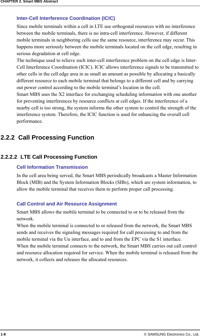 CHAPTER 2. Smart MBS Abstract 1-8 © SAMSUNG Electronics Co., Ltd. Inter-Cell Interference Coordination (ICIC) Since mobile terminals within a cell in LTE use orthogonal resources with no interference between the mobile terminals, there is no intra-cell interference. However, if different mobile terminals in neighboring cells use the same resource, interference may occur. This happens more seriously between the mobile terminals located on the cell edge, resulting in serious degradation at cell edge. The technique used to relieve such inter-cell interference problem on the cell edge is Inter-Cell Interference Coordination (ICIC). ICIC allows interference signals to be transmitted to other cells in the cell edge area in as small an amount as possible by allocating a basically different resource to each mobile terminal that belongs to a different cell and by carrying out power control according to the mobile terminal’s location in the cell. Smart MBS uses the X2 interface for exchanging scheduling information with one another for preventing interferences by resource conflicts at cell edges. If the interference of a nearby cell is too strong, the system informs the other system to control the strength of the interference system. Therefore, the ICIC function is used for enhancing the overall cell performance.  2.2.2  Call Processing Function  2.2.2.2  LTE Call Processing Function Cell Information Transmission In the cell area being served, the Smart MBS periodically broadcasts a Master Information Block (MIB) and the System Information Blocks (SIBs), which are system information, to allow the mobile terminal that receives them to perform proper call processing.  Call Control and Air Resource Assignment Smart MBS allows the mobile terminal to be connected to or to be released from the network. When the mobile terminal is connected to or released from the network, the Smart MBS sends and receives the signaling messages required for call processing to and from the mobile terminal via the Uu interface, and to and from the EPC via the S1 interface. When the mobile terminal connects to the network, the Smart MBS carries out call control and resource allocation required for service. When the mobile terminal is released from the network, it collects and releases the allocated resources.  
