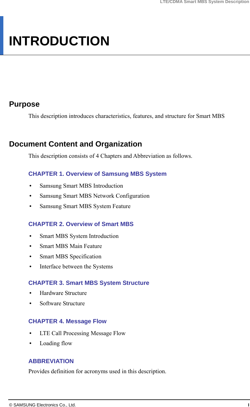 LTE/CDMA Smart MBS System Description © SAMSUNG Electronics Co., Ltd.  I INTRODUCTION      Purpose This description introduces characteristics, features, and structure for Smart MBS   Document Content and Organization This description consists of 4 Chapters and Abbreviation as follows.  CHAPTER 1. Overview of Samsung MBS System    Samsung Smart MBS Introduction  Samsung Smart MBS Network Configuration    Samsung Smart MBS System Feature    CHAPTER 2. Overview of Smart MBS  Smart MBS System Introduction  Smart MBS Main Feature  Smart MBS Specification  Interface between the Systems  CHAPTER 3. Smart MBS System Structure  Hardware Structure  Software Structure  CHAPTER 4. Message Flow  LTE Call Processing Message Flow  Loading flow  ABBREVIATION Provides definition for acronyms used in this description.  