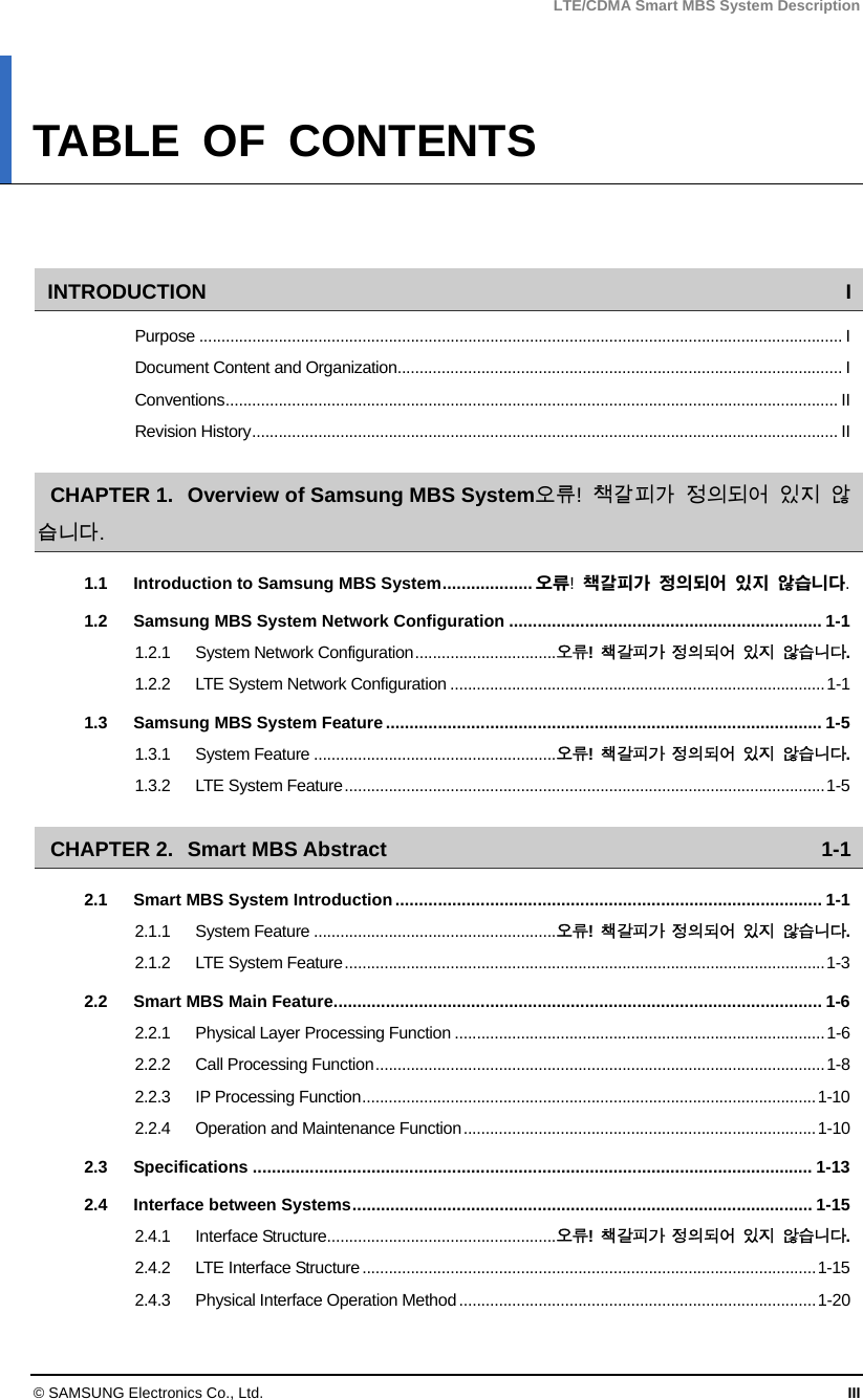 LTE/CDMA Smart MBS System Description © SAMSUNG Electronics Co., Ltd.  III TABLE OF CONTENTS   INTRODUCTION I Purpose .................................................................................................................................................. I Document Content and Organization..................................................................................................... I Conventions........................................................................................................................................... II Revision History..................................................................................................................................... II CHAPTER 1. Overview of Samsung MBS System 오류!  책갈피가 정의되어 있지 않습니다. 1.1 Introduction to Samsung MBS System................... 오류!  책갈피가 정의되어 있지 않습니다. 1.2 Samsung MBS System Network Configuration .................................................................. 1-1 1.2.1 System Network Configuration................................오류!  책갈피가 정의되어 있지 않습니다. 1.2.2 LTE System Network Configuration .....................................................................................1-1 1.3 Samsung MBS System Feature............................................................................................ 1-5 1.3.1 System Feature .......................................................오류!  책갈피가 정의되어 있지 않습니다. 1.3.2 LTE System Feature.............................................................................................................1-5 CHAPTER 2. Smart MBS Abstract  1-1 2.1 Smart MBS System Introduction.......................................................................................... 1-1 2.1.1 System Feature .......................................................오류!  책갈피가 정의되어 있지 않습니다. 2.1.2 LTE System Feature.............................................................................................................1-3 2.2 Smart MBS Main Feature....................................................................................................... 1-6 2.2.1 Physical Layer Processing Function ....................................................................................1-6 2.2.2 Call Processing Function......................................................................................................1-8 2.2.3 IP Processing Function.......................................................................................................1-10 2.2.4 Operation and Maintenance Function................................................................................1-10 2.3 Specifications ...................................................................................................................... 1-13 2.4 Interface between Systems................................................................................................. 1-15 2.4.1 Interface Structure....................................................오류!  책갈피가 정의되어 있지 않습니다. 2.4.2 LTE Interface Structure.......................................................................................................1-15 2.4.3 Physical Interface Operation Method.................................................................................1-20 