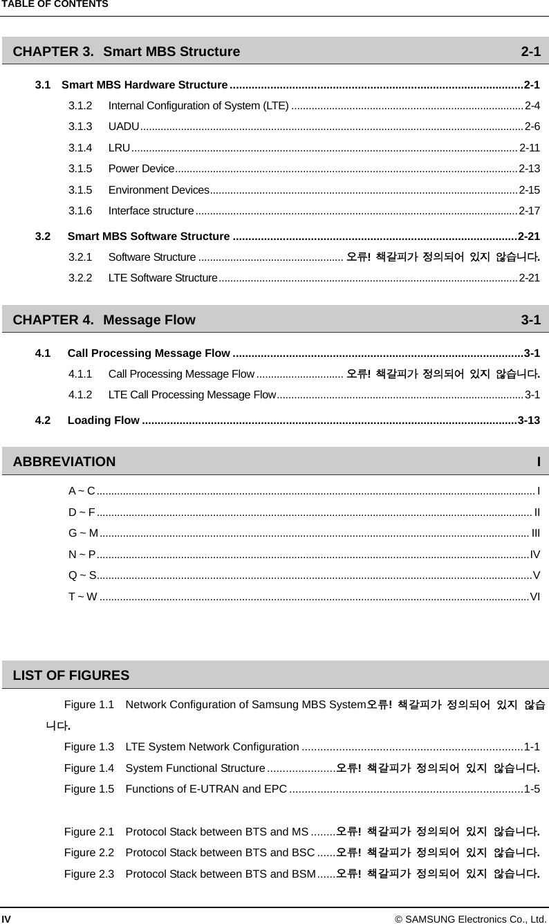 TABLE OF CONTENTS IV © SAMSUNG Electronics Co., Ltd. CHAPTER 3. Smart MBS Structure  2-1 3.1  Smart MBS Hardware Structure..............................................................................................2-1 3.1.2 Internal Configuration of System (LTE) ................................................................................2-4 3.1.3 UADU....................................................................................................................................2-6 3.1.4 LRU..................................................................................................................................... 2-11 3.1.5 Power Device......................................................................................................................2-13 3.1.5 Environment Devices..........................................................................................................2-15 3.1.6 Interface structure...............................................................................................................2-17 3.2 Smart MBS Software Structure ...........................................................................................2-21 3.2.1 Software Structure .................................................. 오류!  책갈피가 정의되어 있지 않습니다. 3.2.2 LTE Software Structure.......................................................................................................2-21 CHAPTER 4. Message Flow  3-1 4.1 Call Processing Message Flow .............................................................................................3-1 4.1.1 Call Processing Message Flow.............................. 오류!  책갈피가 정의되어 있지 않습니다. 4.1.2 LTE Call Processing Message Flow.....................................................................................3-1 4.2 Loading Flow ........................................................................................................................3-13 ABBREVIATION I A ~ C....................................................................................................................................................... I D ~ F...................................................................................................................................................... II G ~ M.................................................................................................................................................... III N ~ P.....................................................................................................................................................IV Q ~ S......................................................................................................................................................V T ~ W ....................................................................................................................................................VI   LIST OF FIGURES Figure 1.1    Network Configuration of Samsung MBS System오류!  책갈피가 정의되어 있지 않습니다. Figure 1.3    LTE System Network Configuration .......................................................................1-1 Figure 1.4    System Functional Structure ......................오류!  책갈피가 정의되어 있지 않습니다. Figure 1.5    Functions of E-UTRAN and EPC ...........................................................................1-5  Figure 2.1    Protocol Stack between BTS and MS ........오류!  책갈피가 정의되어 있지 않습니다. Figure 2.2    Protocol Stack between BTS and BSC ......오류!  책갈피가 정의되어 있지 않습니다. Figure 2.3    Protocol Stack between BTS and BSM......오류!  책갈피가 정의되어 있지 않습니다. 
