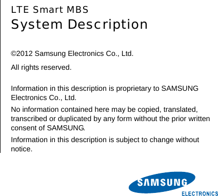        LTE Smart MBS System Description  ©2012 Samsung Electronics Co., Ltd. All rights reserved.  Information in this description is proprietary to SAMSUNG Electronics Co., Ltd. No information contained here may be copied, translated, transcribed or duplicated by any form without the prior written consent of SAMSUNG. Information in this description is subject to change without notice.