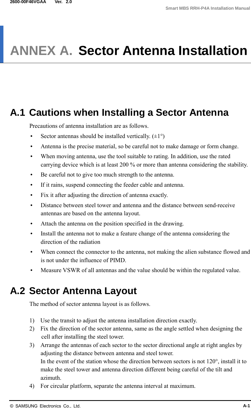  Ver.  Smart MBS RRH-P4A Installation Manual 2600-00F46VGAA 2.0 ANNEX A. Sector Antenna Installation      A.1 Cautions when Installing a Sector Antenna Precautions of antenna installation are as follows.  Sector antennas should be installed vertically. (±1°)  Antenna is the precise material, so be careful not to make damage or form change.    When moving antenna, use the tool suitable to rating. In addition, use the rated carrying device which is at least 200 % or more than antenna considering the stability.  Be careful not to give too much strength to the antenna.    If it rains, suspend connecting the feeder cable and antenna.    Fix it after adjusting the direction of antenna exactly.    Distance between steel tower and antenna and the distance between send-receive antennas are based on the antenna layout.  Attach the antenna on the position specified in the drawing.    Install the antenna not to make a feature change of the antenna considering the direction of the radiation    When connect the connector to the antenna, not making the alien substance flowed and is not under the influence of PIMD.    Measure VSWR of all antennas and the value should be within the regulated value.  A.2 Sector Antenna Layout The method of sector antenna layout is as follows.  1)    Use the transit to adjust the antenna installation direction exactly. 2)    Fix the direction of the sector antenna, same as the angle settled when designing the cell after installing the steel tower. 3)    Arrange the antennas of each sector to the sector directional angle at right angles by adjusting the distance between antenna and steel tower. In the event of the station whose the direction between sectors is not 120°, install it to make the steel tower and antenna direction different being careful of the tilt and azimuth. 4)    For circular platform, separate the antenna interval at maximum. © SAMSUNG Electronics Co., Ltd. A-1 