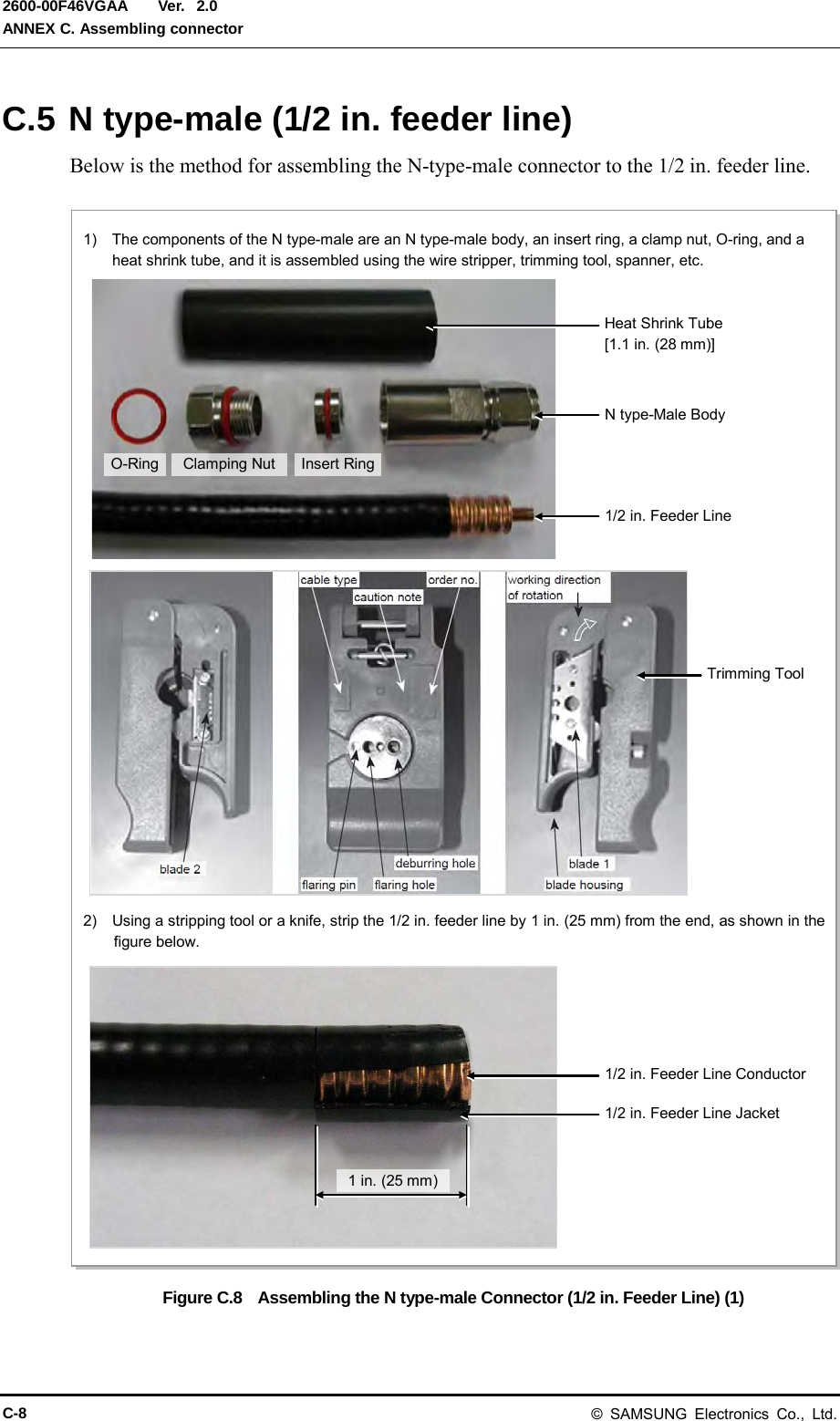  Ver.  ANNEX C. Assembling connector 2600-00F46VGAA 2.0 C.5 N type-male (1/2 in. feeder line) Below is the method for assembling the N-type-male connector to the 1/2 in. feeder line.  Figure C.8  Assembling the N type-male Connector (1/2 in. Feeder Line) (1) 1)  The components of the N type-male are an N type-male body, an insert ring, a clamp nut, O-ring, and a heat shrink tube, and it is assembled using the wire stripper, trimming tool, spanner, etc. 2)  Using a stripping tool or a knife, strip the 1/2 in. feeder line by 1 in. (25 mm) from the end, as shown in the figure below. 1 in. (25 mm) 1/2 in. Feeder Line Conductor 1/2 in. Feeder Line Jacket Trimming Tool Heat Shrink Tube   [1.1 in. (28 mm)] Insert Ring N type-Male Body Clamping Nut 1/2 in. Feeder Line O-Ring C-8 &copy; SAMSUNG Electronics Co., Ltd. 