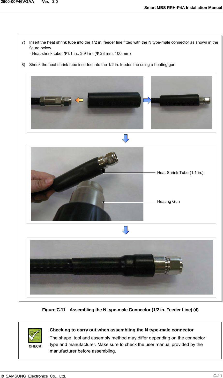  Ver.   Smart MBS RRH-P4A Installation Manual 2600-00F46VGAA 2.0  Figure C.11  Assembling the N type-male Connector (1/2 in. Feeder Line) (4)   Checking to carry out when assembling the N type-male connector  The shape, tool and assembly method may differ depending on the connector type and manufacturer. Make sure to check the user manual provided by the manufacturer before assembling. Clamping Nut 7)  Insert the heat shrink tube into the 1/2 in. feeder line fitted with the N type-male connector as shown in the figure below.     - Heat shrink tube: Φ1.1 in., 3.94 in. (Φ 28 mm, 100 mm)  8)  Shrink the heat shrink tube inserted into the 1/2 in. feeder line using a heating gun. Heating Gun Heat Shrink Tube (1.1 in.) © SAMSUNG Electronics Co., Ltd. C-11 