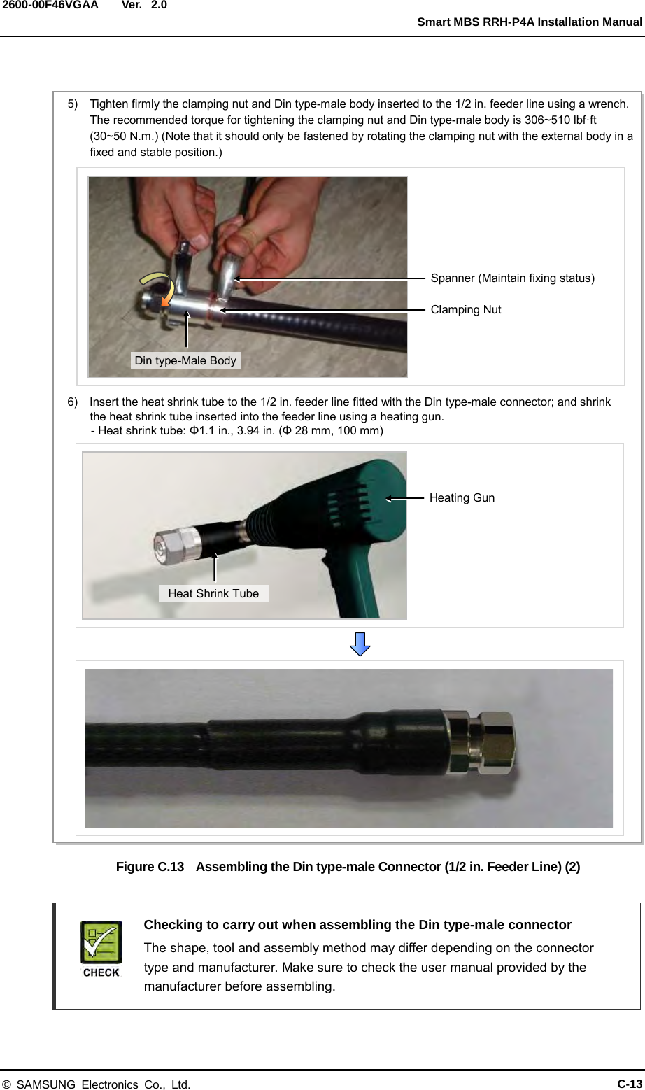  Ver.   Smart MBS RRH-P4A Installation Manual 2600-00F46VGAA 2.0  Figure C.13  Assembling the Din type-male Connector (1/2 in. Feeder Line) (2)   Checking to carry out when assembling the Din type-male connector    The shape, tool and assembly method may differ depending on the connector type and manufacturer. Make sure to check the user manual provided by the manufacturer before assembling.  5)  Tighten firmly the clamping nut and Din type-male body inserted to the 1/2 in. feeder line using a wrench. The recommended torque for tightening the clamping nut and Din type-male body is 306~510 lbf·ft (30~50 N.m.) (Note that it should only be fastened by rotating the clamping nut with the external body in a fixed and stable position.) 6)  Insert the heat shrink tube to the 1/2 in. feeder line fitted with the Din type-male connector; and shrink the heat shrink tube inserted into the feeder line using a heating gun.     - Heat shrink tube: Φ1.1 in., 3.94 in. (Φ 28 mm, 100 mm) Heating Gun Heat Shrink Tube Spanner (Maintain fixing status) Clamping Nut Din type-Male Body © SAMSUNG Electronics Co., Ltd. C-13 