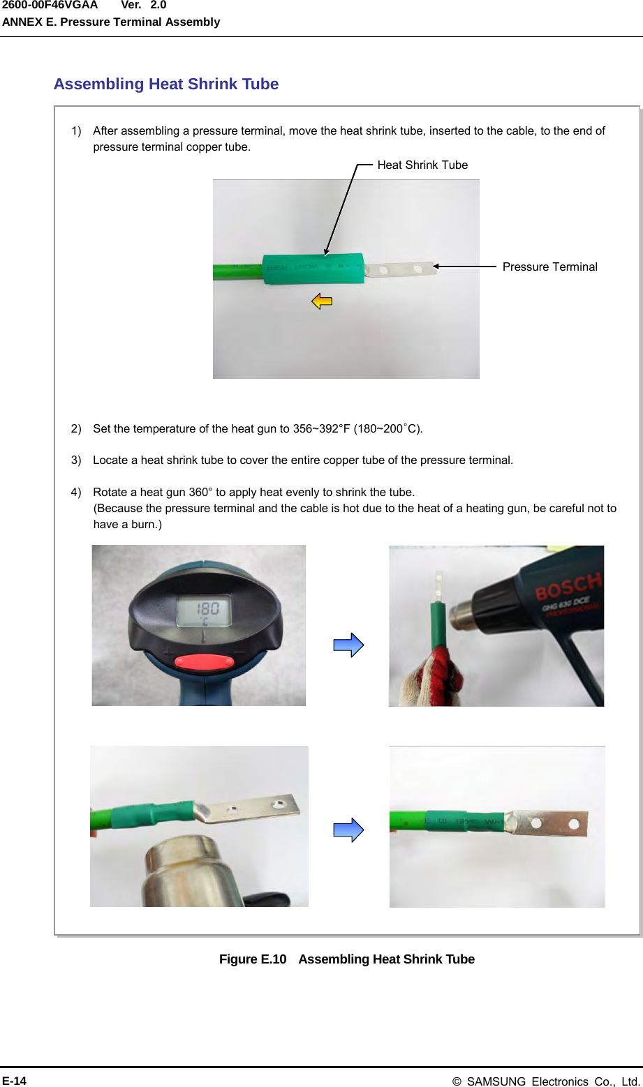  Ver.  ANNEX E. Pressure Terminal Assembly 2600-00F46VGAA 2.0 Assembling Heat Shrink Tube Figure E.10    Assembling Heat Shrink Tube 2)   Set the temperature of the heat gun to 356~392°F (180~200°C).  3)    Locate a heat shrink tube to cover the entire copper tube of the pressure terminal.  4)    Rotate a heat gun 360° to apply heat evenly to shrink the tube. (Because the pressure terminal and the cable is hot due to the heat of a heating gun, be careful not to have a burn.) 1)  After assembling a pressure terminal, move the heat shrink tube, inserted to the cable, to the end of pressure terminal copper tube. Heat Shrink Tube Pressure Terminal E-14 © SAMSUNG Electronics Co., Ltd. 