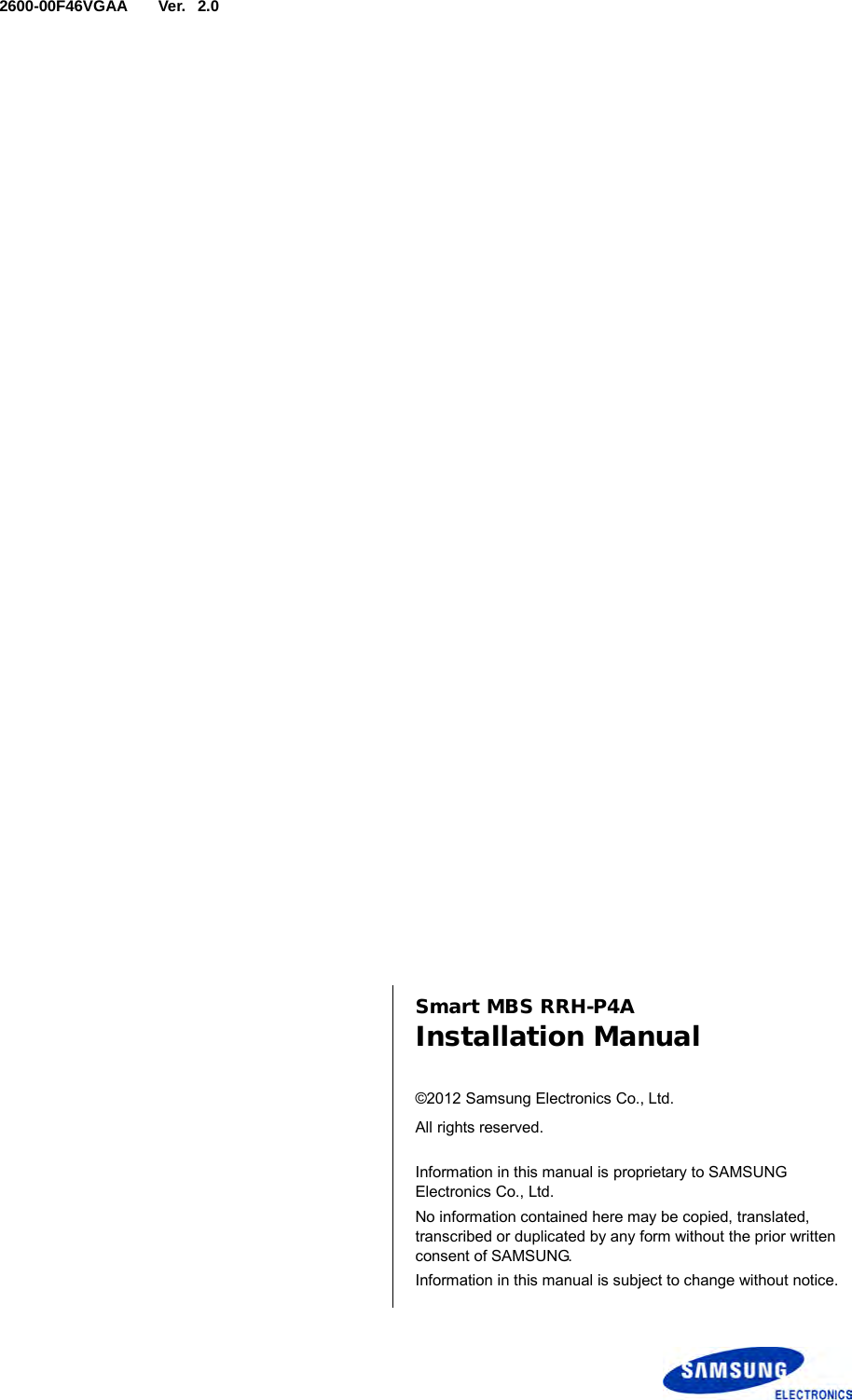  Ver.   2600-00F46VGAA 2.0      Smart MBS RRH-P4A Installation Manual  ©2012 Samsung Electronics Co., Ltd. All rights reserved.  Information in this manual is proprietary to SAMSUNG Electronics Co., Ltd. No information contained here may be copied, translated, transcribed or duplicated by any form without the prior written consent of SAMSUNG. Information in this manual is subject to change without notice.  