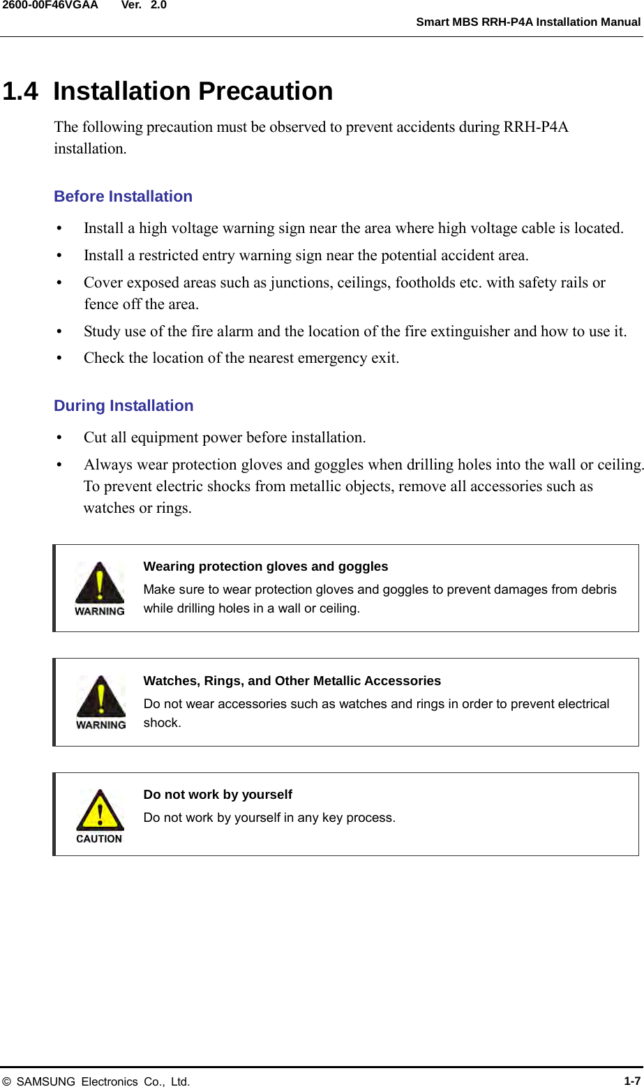  Ver.   Smart MBS RRH-P4A Installation Manual 2600-00F46VGAA 2.0 1.4 Installation Precaution The following precaution must be observed to prevent accidents during RRH-P4A installation.  Before Installation  Install a high voltage warning sign near the area where high voltage cable is located.  Install a restricted entry warning sign near the potential accident area.  Cover exposed areas such as junctions, ceilings, footholds etc. with safety rails or fence off the area.  Study use of the fire alarm and the location of the fire extinguisher and how to use it.  Check the location of the nearest emergency exit.  During Installation  Cut all equipment power before installation.  Always wear protection gloves and goggles when drilling holes into the wall or ceiling. To prevent electric shocks from metallic objects, remove all accessories such as watches or rings.   Wearing protection gloves and goggles  Make sure to wear protection gloves and goggles to prevent damages from debris while drilling holes in a wall or ceiling.     Watches, Rings, and Other Metallic Accessories   Do not wear accessories such as watches and rings in order to prevent electrical shock.   Do not work by yourself  Do not work by yourself in any key process.     © SAMSUNG Electronics Co., Ltd. 1-7 