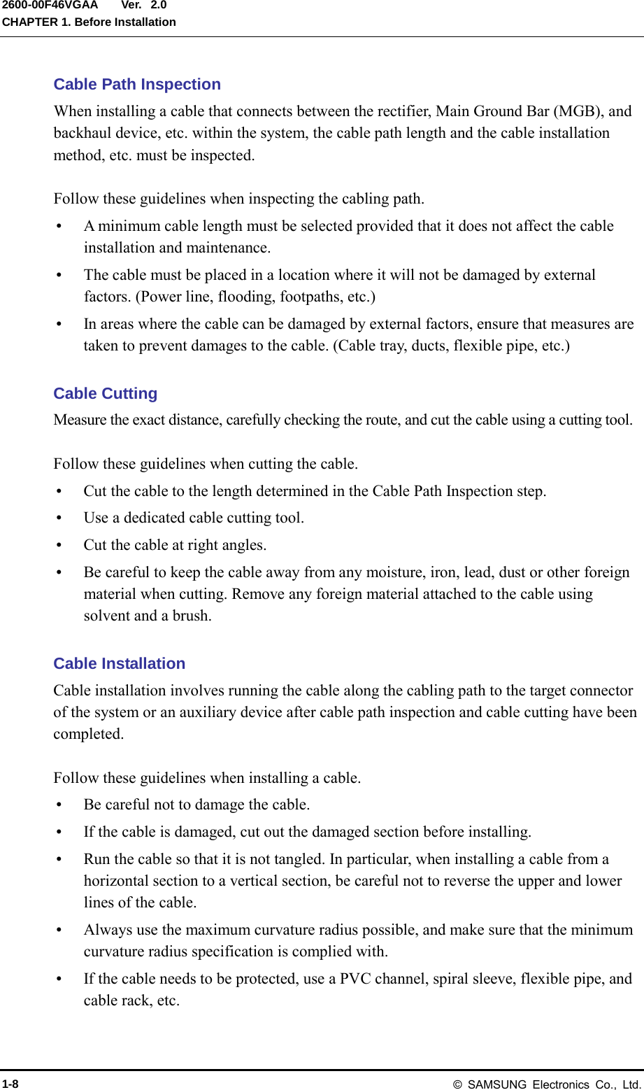  Ver.  CHAPTER 1. Before Installation 2600-00F46VGAA 2.0 Cable Path Inspection When installing a cable that connects between the rectifier, Main Ground Bar (MGB), and backhaul device, etc. within the system, the cable path length and the cable installation method, etc. must be inspected.  Follow these guidelines when inspecting the cabling path.  A minimum cable length must be selected provided that it does not affect the cable installation and maintenance.  The cable must be placed in a location where it will not be damaged by external factors. (Power line, flooding, footpaths, etc.)  In areas where the cable can be damaged by external factors, ensure that measures are taken to prevent damages to the cable. (Cable tray, ducts, flexible pipe, etc.)  Cable Cutting Measure the exact distance, carefully checking the route, and cut the cable using a cutting tool.  Follow these guidelines when cutting the cable.  Cut the cable to the length determined in the Cable Path Inspection step.  Use a dedicated cable cutting tool.  Cut the cable at right angles.  Be careful to keep the cable away from any moisture, iron, lead, dust or other foreign material when cutting. Remove any foreign material attached to the cable using solvent and a brush.  Cable Installation Cable installation involves running the cable along the cabling path to the target connector of the system or an auxiliary device after cable path inspection and cable cutting have been completed.  Follow these guidelines when installing a cable.    Be careful not to damage the cable.  If the cable is damaged, cut out the damaged section before installing.  Run the cable so that it is not tangled. In particular, when installing a cable from a horizontal section to a vertical section, be careful not to reverse the upper and lower lines of the cable.  Always use the maximum curvature radius possible, and make sure that the minimum curvature radius specification is complied with.  If the cable needs to be protected, use a PVC channel, spiral sleeve, flexible pipe, and cable rack, etc. 1-8 &copy; SAMSUNG Electronics Co., Ltd. 