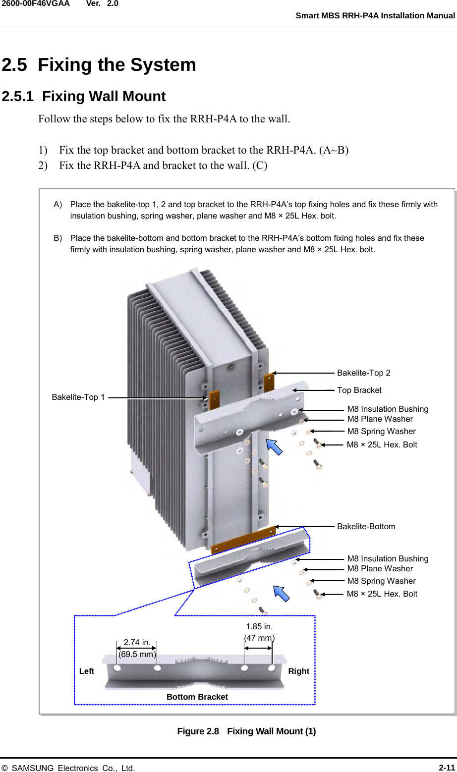  Ver.   Smart MBS RRH-P4A Installation Manual 2600-00F46VGAA 2.0 2.5  Fixing the System 2.5.1 Fixing Wall Mount Follow the steps below to fix the RRH-P4A to the wall.  1)  Fix the top bracket and bottom bracket to the RRH-P4A. (A~B) 2)  Fix the RRH-P4A and bracket to the wall. (C)  Figure 2.8  Fixing Wall Mount (1) A)  Place the bakelite-top 1, 2 and top bracket to the RRH-P4A’s top fixing holes and fix these firmly with insulation bushing, spring washer, plane washer and M8 × 25L Hex. bolt.  B)  Place the bakelite-bottom and bottom bracket to the RRH-P4A’s bottom fixing holes and fix these firmly with insulation bushing, spring washer, plane washer and M8 × 25L Hex. bolt. M8 × 25L Hex. Bolt M8 Plane Washer Top Bracket  M8 Spring Washer M8 Insulation Bushing Bakelite-Bottom Bakelite-Top 1 M8 × 25L Hex. Bolt M8 Plane Washer M8 Spring Washer M8 Insulation Bushing  2.74 in. (69.5 mm) 1.85 in. (47 mm) Left Right Bakelite-Top 2 Bottom Bracket © SAMSUNG Electronics Co., Ltd. 2-11 