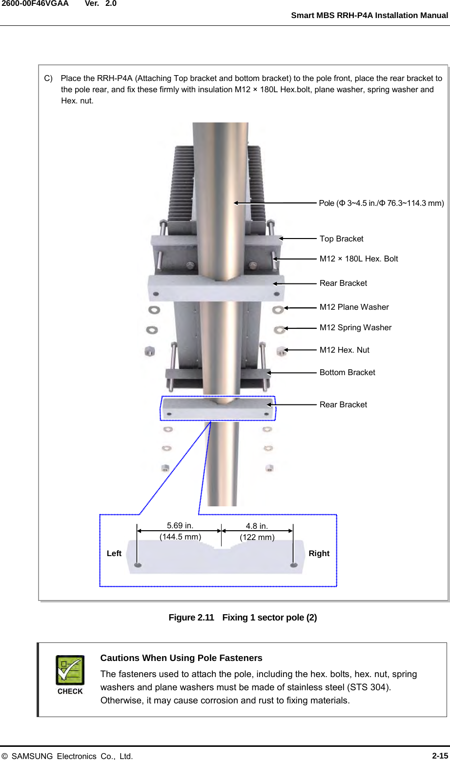  Ver.   Smart MBS RRH-P4A Installation Manual 2600-00F46VGAA 2.0  Figure 2.11   Fixing 1 sector pole (2)   Cautions When Using Pole Fasteners  The fasteners used to attach the pole, including the hex. bolts, hex. nut, spring washers and plane washers must be made of stainless steel (STS 304). Otherwise, it may cause corrosion and rust to fixing materials. C)  Place the RRH-P4A (Attaching Top bracket and bottom bracket) to the pole front, place the rear bracket to the pole rear, and fix these firmly with insulation M12 × 180L Hex.bolt, plane washer, spring washer and Hex. nut.  M12 × 180L Hex. Bolt Pole (Φ 3~4.5 in./Φ 76.3~114.3 mm) Top Bracket Rear Bracket M12 Plane Washer M12 Spring Washer M12 Hex. Nut Rear Bracket Bottom Bracket  5.69 in. (144.5 mm) 4.8 in. (122 mm) Left Right © SAMSUNG Electronics Co., Ltd. 2-15 