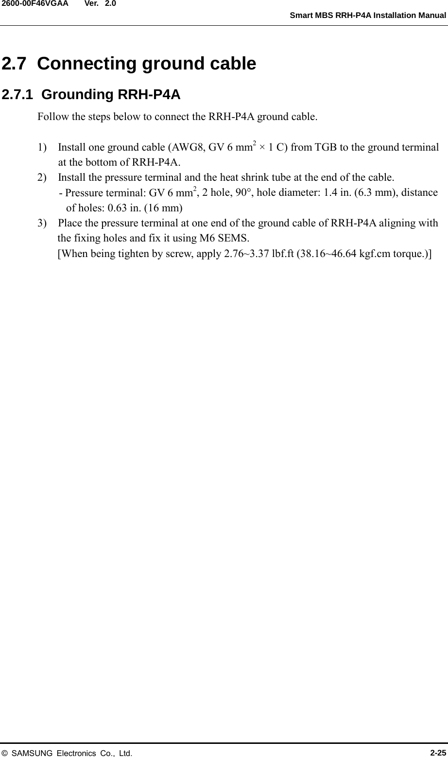  Ver.   Smart MBS RRH-P4A Installation Manual 2600-00F46VGAA 2.0 2.7  Connecting ground cable 2.7.1  Grounding RRH-P4A Follow the steps below to connect the RRH-P4A ground cable.  1)    Install one ground cable (AWG8, GV 6 mm2 &times; 1 C) from TGB to the ground terminal at the bottom of RRH-P4A. 2)    Install the pressure terminal and the heat shrink tube at the end of the cable. - Pressure terminal: GV 6 mm2, 2 hole, 90&deg;, hole diameter: 1.4 in. (6.3 mm), distance of holes: 0.63 in. (16 mm) 3)    Place the pressure terminal at one end of the ground cable of RRH-P4A aligning with the fixing holes and fix it using M6 SEMS. [When being tighten by screw, apply 2.76~3.37 lbf.ft (38.16~46.64 kgf.cm torque.)]  &copy; SAMSUNG Electronics Co., Ltd. 2-25 