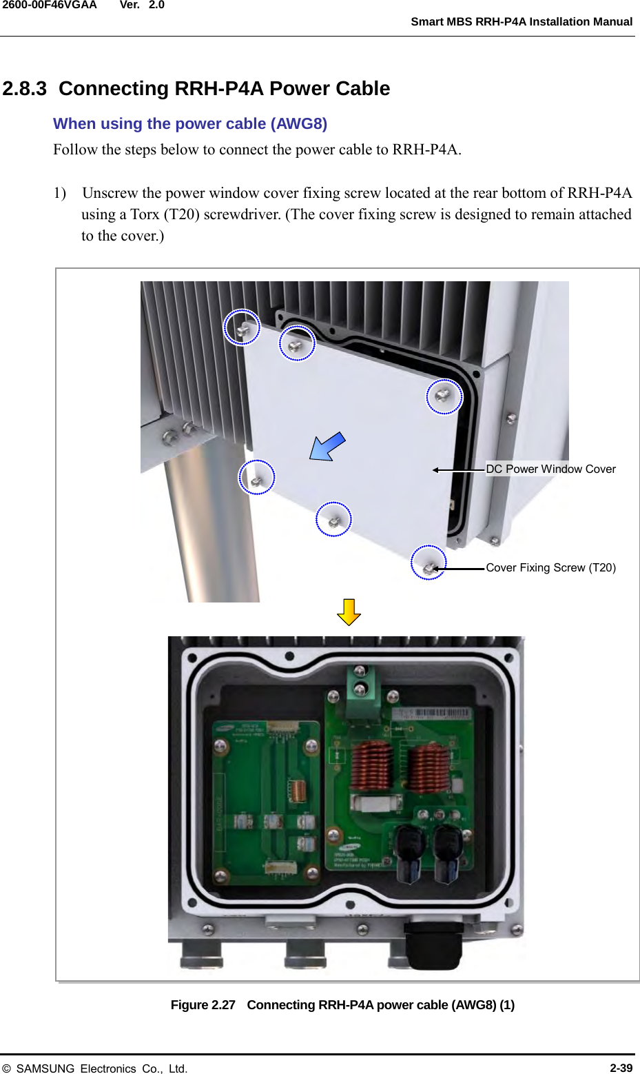  Ver.   Smart MBS RRH-P4A Installation Manual 2600-00F46VGAA 2.0 2.8.3  Connecting RRH-P4A Power Cable When using the power cable (AWG8) Follow the steps below to connect the power cable to RRH-P4A.  1)  Unscrew the power window cover fixing screw located at the rear bottom of RRH-P4A using a Torx (T20) screwdriver. (The cover fixing screw is designed to remain attached to the cover.)  Figure 2.27  Connecting RRH-P4A power cable (AWG8) (1) Cover Fixing Screw (T20) DC Power Window Cover © SAMSUNG Electronics Co., Ltd. 2-39 
