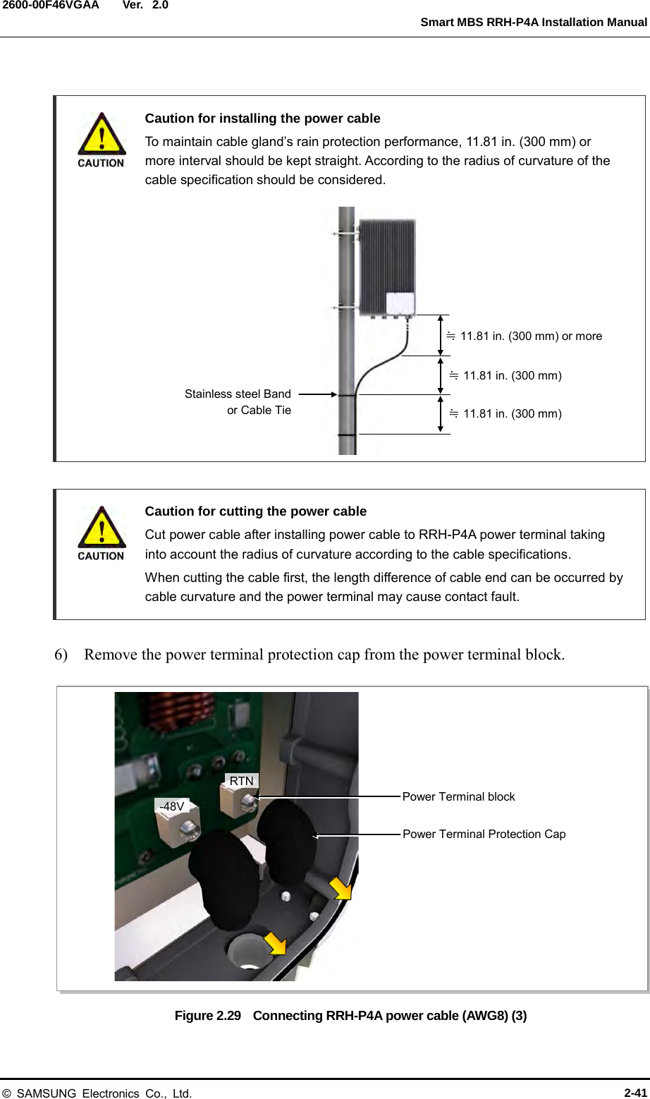  Ver.   Smart MBS RRH-P4A Installation Manual 2600-00F46VGAA 2.0   Caution for installing the power cable  To maintain cable gland’s rain protection performance, 11.81 in. (300 mm) or more interval should be kept straight. According to the radius of curvature of the cable specification should be considered.              Caution for cutting the power cable    Cut power cable after installing power cable to RRH-P4A power terminal taking into account the radius of curvature according to the cable specifications.  When cutting the cable first, the length difference of cable end can be occurred by cable curvature and the power terminal may cause contact fault.  6)    Remove the power terminal protection cap from the power terminal block.  Figure 2.29    Connecting RRH-P4A power cable (AWG8) (3) Stainless steel Band  or Cable Tie  ≒ 11.81 in. (300 mm) or more ≒ 11.81 in. (300 mm) ≒ 11.81 in. (300 mm) RTN -48V Power Terminal Protection Cap Power Terminal block © SAMSUNG Electronics Co., Ltd. 2-41 