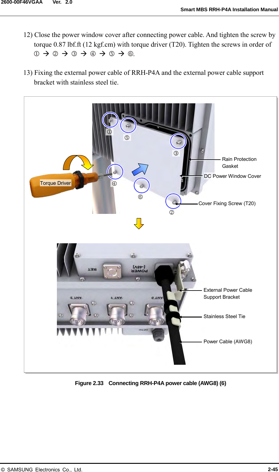  Ver.   Smart MBS RRH-P4A Installation Manual 2600-00F46VGAA 2.0 12) Close the power window cover after connecting power cable. And tighten the screw by torque 0.87 lbf.ft (12 kgf.cm) with torque driver (T20). Tighten the screws in order of                    .  13) Fixing the external power cable of RRH-P4A and the external power cable support bracket with stainless steel tie.  Figure 2.33    Connecting RRH-P4A power cable (AWG8) (6)   Cover Fixing Screw (T20) DC Power Window Cover Torque Driver External Power Cable Support Bracket Stainless Steel Tie Power Cable (AWG8) Rain Protection Gasket       © SAMSUNG Electronics Co., Ltd. 2-45 