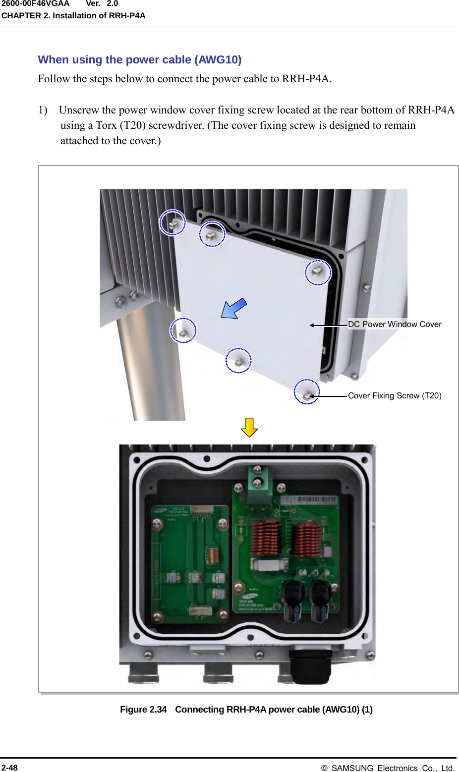  Ver.  CHAPTER 2. Installation of RRH-P4A 2600-00F46VGAA 2.0 When using the power cable (AWG10) Follow the steps below to connect the power cable to RRH-P4A.  1)    Unscrew the power window cover fixing screw located at the rear bottom of RRH-P4A using a Torx (T20) screwdriver. (The cover fixing screw is designed to remain attached to the cover.)  Figure 2.34    Connecting RRH-P4A power cable (AWG10) (1) Cover Fixing Screw (T20) DC Power Window Cover 2-48 © SAMSUNG Electronics Co., Ltd. 