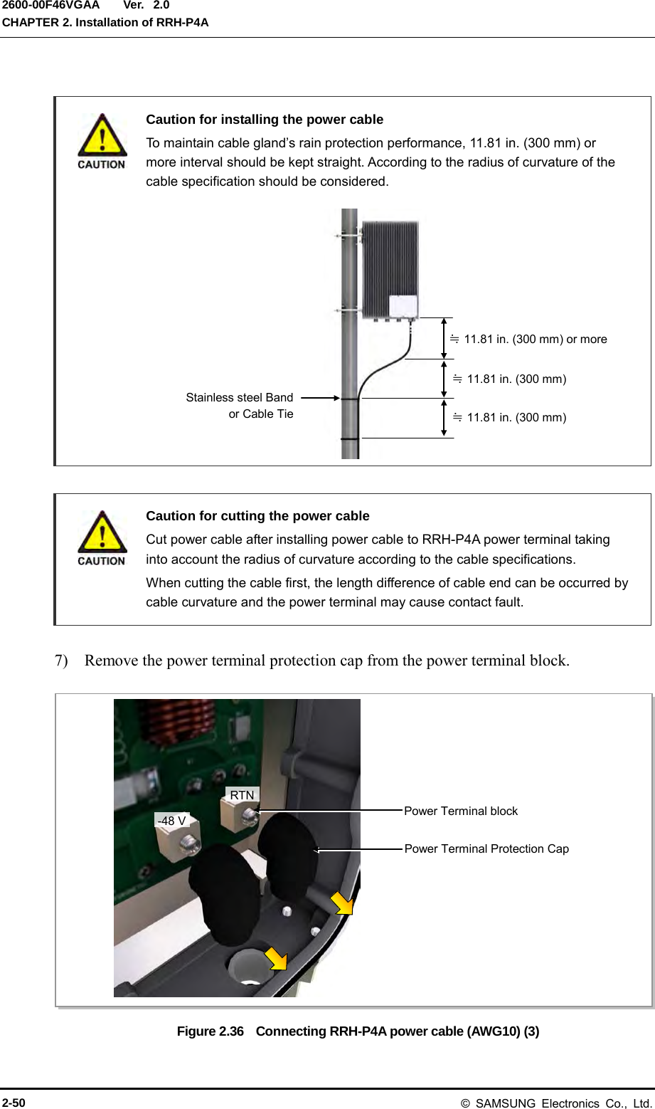  Ver.  CHAPTER 2. Installation of RRH-P4A 2600-00F46VGAA 2.0   Caution for installing the power cable  To maintain cable gland’s rain protection performance, 11.81 in. (300 mm) or more interval should be kept straight. According to the radius of curvature of the cable specification should be considered.              Caution for cutting the power cable    Cut power cable after installing power cable to RRH-P4A power terminal taking into account the radius of curvature according to the cable specifications.  When cutting the cable first, the length difference of cable end can be occurred by cable curvature and the power terminal may cause contact fault.  7)    Remove the power terminal protection cap from the power terminal block.  Figure 2.36    Connecting RRH-P4A power cable (AWG10) (3) Stainless steel Band  or Cable Tie  ≒ 11.81 in. (300 mm) or more ≒ 11.81 in. (300 mm) ≒ 11.81 in. (300 mm) RTN -48 V Power Terminal Protection Cap Power Terminal block 2-50 © SAMSUNG Electronics Co., Ltd. 