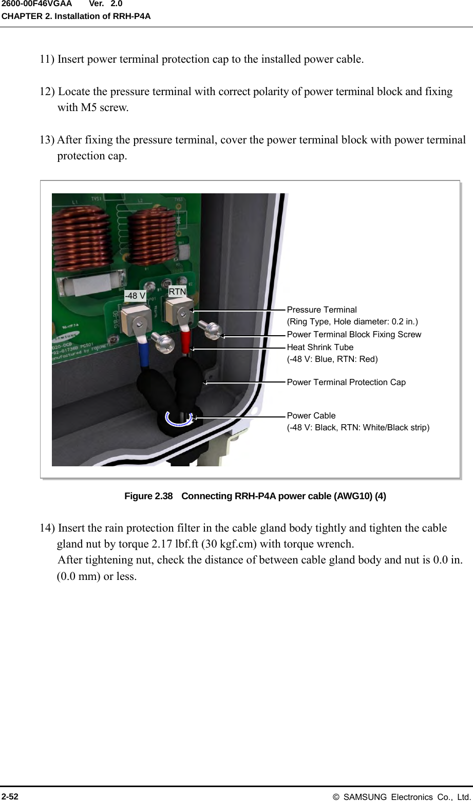  Ver.  CHAPTER 2. Installation of RRH-P4A 2600-00F46VGAA 2.0 11) Insert power terminal protection cap to the installed power cable.  12) Locate the pressure terminal with correct polarity of power terminal block and fixing with M5 screw.  13) After fixing the pressure terminal, cover the power terminal block with power terminal protection cap.  Figure 2.38    Connecting RRH-P4A power cable (AWG10) (4)  14) Insert the rain protection filter in the cable gland body tightly and tighten the cable gland nut by torque 2.17 lbf.ft (30 kgf.cm) with torque wrench. After tightening nut, check the distance of between cable gland body and nut is 0.0 in. (0.0 mm) or less. Power Cable (-48 V: Black, RTN: White/Black strip) Pressure Terminal (Ring Type, Hole diameter: 0.2 in.) RTN -48 V Heat Shrink Tube (-48 V: Blue, RTN: Red) Power Terminal Block Fixing Screw Power Terminal Protection Cap 2-52 © SAMSUNG Electronics Co., Ltd. 