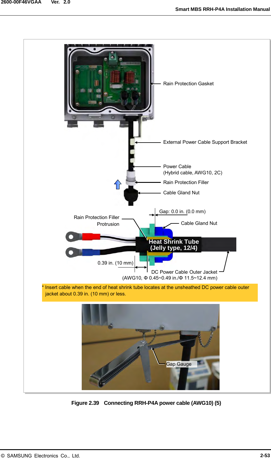  Ver.   Smart MBS RRH-P4A Installation Manual 2600-00F46VGAA 2.0  Figure 2.39  Connecting RRH-P4A power cable (AWG10) (5) Gap Gauge Power Cable (Hybrid cable, AWG10, 2C) Rain Protection Filler Cable Gland Nut External Power Cable Support Bracket * Insert cable when the end of heat shrink tube locates at the unsheathed DC power cable outer jacket about 0.39 in. (10 mm) or less. Heat Shrink Tube (Jelly type, 12/4) Rain Protection Filler Protrusion  Cable Gland Nut Gap: 0.0 in. (0.0 mm) DC Power Cable Outer Jacket (AWG10, Φ 0.45~0.49 in./Φ 11.5~12.4 mm) 0.39 in. (10 mm) Rain Protection Gasket © SAMSUNG Electronics Co., Ltd. 2-53 