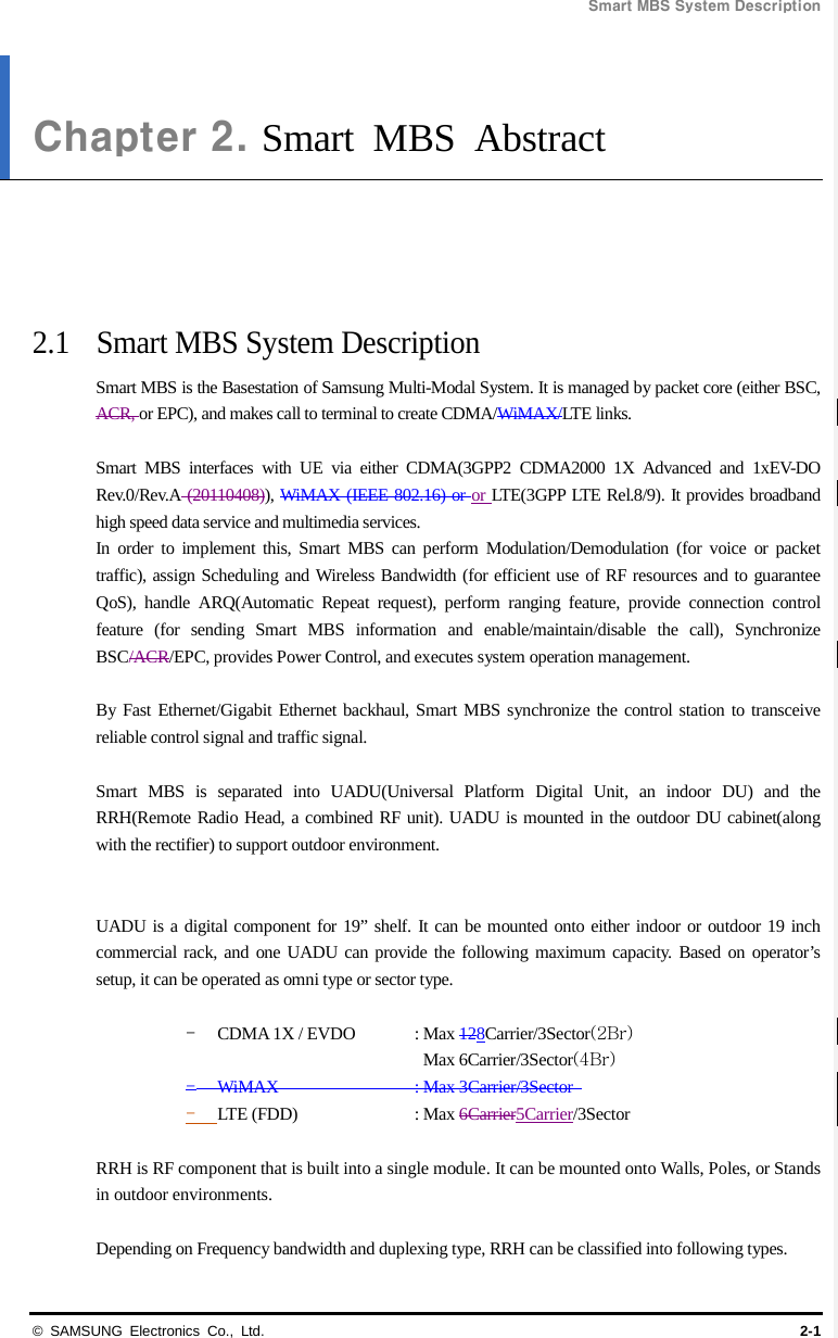Smart MBS System Description  © SAMSUNG Electronics Co., Ltd. 2-1 Chapter 2. Smart MBS Abstract      2.1 Smart MBS System Description Smart MBS is the Basestation of Samsung Multi-Modal System. It is managed by packet core (either BSC, ACR, or EPC), and makes call to terminal to create CDMA/WiMAX/LTE links.  Smart MBS interfaces with UE via either CDMA(3GPP2 CDMA2000 1X Advanced and 1xEV-DO Rev.0/Rev.A (20110408)), WiMAX (IEEE 802.16) or or LTE(3GPP LTE Rel.8/9). It provides broadband high speed data service and multimedia services.   In order to implement this, Smart MBS can perform Modulation/Demodulation  (for voice or packet traffic), assign Scheduling and Wireless Bandwidth (for efficient use of RF resources and to guarantee QoS), handle ARQ(Automatic Repeat request), perform ranging feature, provide connection control feature (for sending Smart MBS information and enable/maintain/disable the call), Synchronize BSC/ACR/EPC, provides Power Control, and executes system operation management.  By Fast Ethernet/Gigabit Ethernet backhaul, Smart MBS synchronize the control station to transceive reliable control signal and traffic signal.  Smart MBS is separated into UADU(Universal Platform Digital Unit, an indoor DU) and the RRH(Remote Radio Head, a combined RF unit). UADU is mounted in the outdoor DU cabinet(along with the rectifier) to support outdoor environment.   UADU is a digital component for 19” shelf. It can be mounted onto either indoor or outdoor 19 inch commercial rack, and one UADU can provide the following maximum capacity. Based on operator’s setup, it can be operated as omni type or sector type.  - CDMA 1X / EVDO : Max 128Carrier/3Sector(2Br) Max 6Carrier/3Sector(4Br) - WiMAX    : Max 3Carrier/3Sector   - LTE (FDD)    : Max 6Carrier5Carrier/3Sector  RRH is RF component that is built into a single module. It can be mounted onto Walls, Poles, or Stands in outdoor environments.  Depending on Frequency bandwidth and duplexing type, RRH can be classified into following types. 
