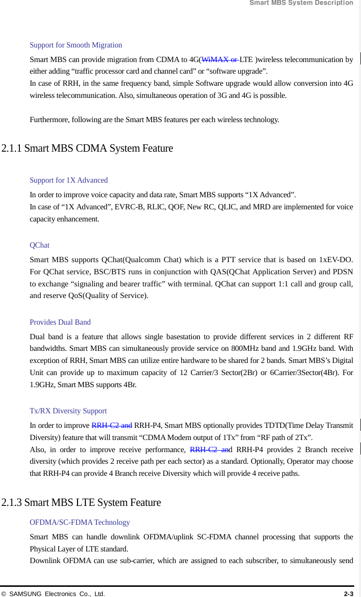  Smart MBS System Description © SAMSUNG Electronics Co., Ltd. 2-3  Support for Smooth Migration Smart MBS can provide migration from CDMA to 4G(WiMAX or LTE )wireless telecommunication by either adding “traffic processor card and channel card” or “software upgrade”. In case of RRH, in the same frequency band, simple Software upgrade would allow conversion into 4G wireless telecommunication. Also, simultaneous operation of 3G and 4G is possible.    Furthermore, following are the Smart MBS features per each wireless technology.  2.1.1 Smart MBS CDMA System Feature    Support for 1X Advanced   In order to improve voice capacity and data rate, Smart MBS supports “1X Advanced”. In case of “1X Advanced”, EVRC-B, RLIC, QOF, New RC, QLIC, and MRD are implemented for voice capacity enhancement.    QChat Smart MBS supports QChat(Qualcomm Chat) which is a PTT service that is based on 1xEV-DO. For QChat service, BSC/BTS runs in conjunction with QAS(QChat Application Server) and PDSN to exchange “signaling and bearer traffic” with terminal. QChat can support 1:1 call and group call, and reserve QoS(Quality of Service).  Provides Dual Band Dual band is a feature that allows single basestation to provide different services in 2 different RF bandwidths. Smart MBS can simultaneously provide service on 800MHz band and 1.9GHz band. With exception of RRH, Smart MBS can utilize entire hardware to be shared for 2 bands. Smart MBS’s Digital Unit can provide up to maximum capacity of 12 Carrier/3 Sector(2Br) or 6Carrier/3Sector(4Br). For 1.9GHz, Smart MBS supports 4Br.  Tx/RX Diversity Support In order to improve RRH-C2 and RRH-P4, Smart MBS optionally provides TDTD(Time Delay Transmit Diversity) feature that will transmit “CDMA Modem output of 1Tx” from “RF path of 2Tx”.       Also, in order to improve receive performance, RRH-C2 and RRH-P4 provides 2 Branch receive diversity (which provides 2 receive path per each sector) as a standard. Optionally, Operator may choose that RRH-P4 can provide 4 Branch receive Diversity which will provide 4 receive paths.  2.1.3 Smart MBS LTE System Feature   OFDMA/SC-FDMA Technology Smart MBS can handle downlink OFDMA/uplink SC-FDMA channel processing that supports the Physical Layer of LTE standard. Downlink OFDMA can use sub-carrier, which are assigned to each subscriber, to simultaneously send 