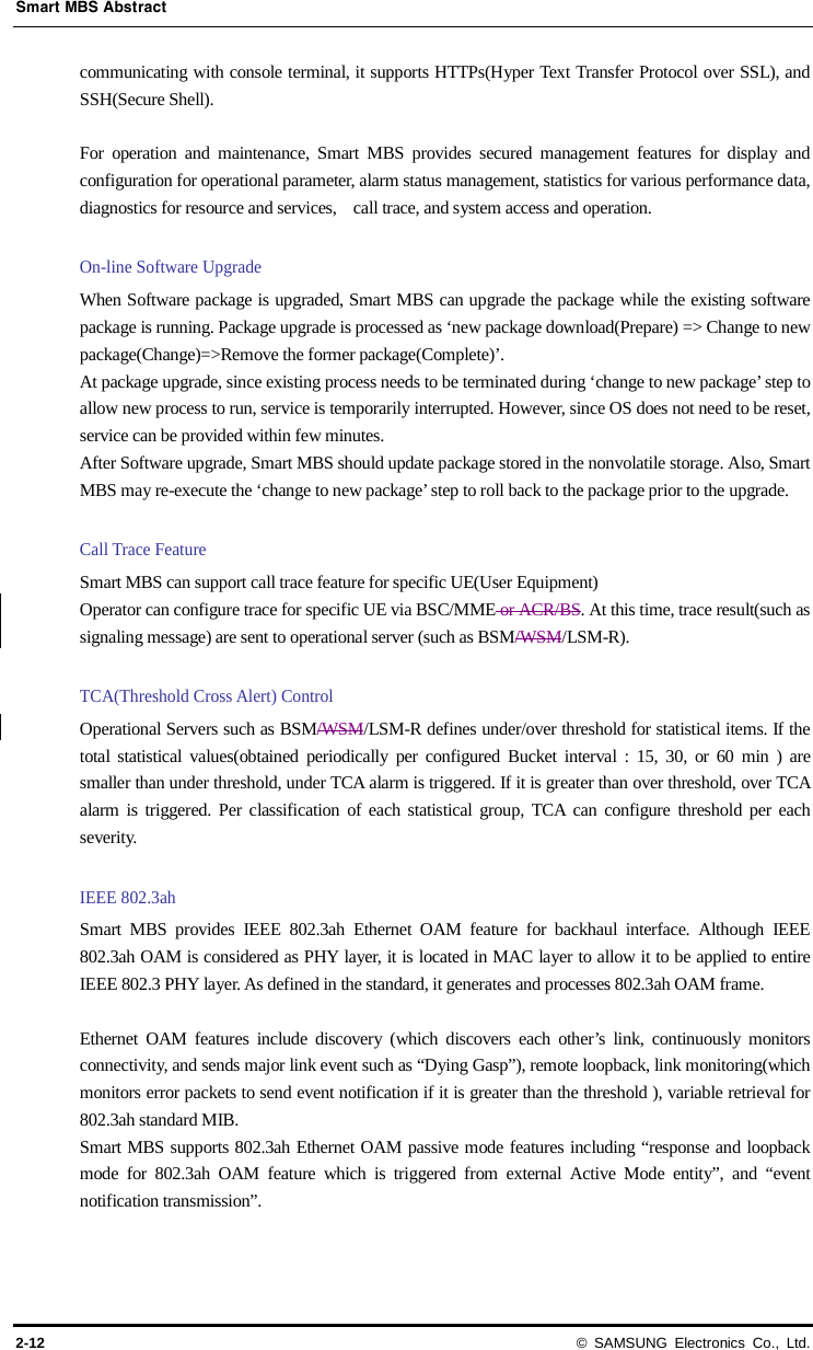 Smart MBS Abstract 2-12 © SAMSUNG Electronics Co., Ltd. communicating with console terminal, it supports HTTPs(Hyper Text Transfer Protocol over SSL), and SSH(Secure Shell).    For operation and maintenance, Smart MBS provides secured management features for display and configuration for operational parameter, alarm status management, statistics for various performance data, diagnostics for resource and services,    call trace, and system access and operation.  On-line Software Upgrade When Software package is upgraded, Smart MBS can upgrade the package while the existing software package is running. Package upgrade is processed as ‘new package download(Prepare) =&gt; Change to new package(Change)=&gt;Remove the former package(Complete)’. At package upgrade, since existing process needs to be terminated during ‘change to new package’ step to allow new process to run, service is temporarily interrupted. However, since OS does not need to be reset, service can be provided within few minutes. After Software upgrade, Smart MBS should update package stored in the nonvolatile storage. Also, Smart MBS may re-execute the ‘change to new package’ step to roll back to the package prior to the upgrade.  Call Trace Feature Smart MBS can support call trace feature for specific UE(User Equipment) Operator can configure trace for specific UE via BSC/MME or ACR/BS. At this time, trace result(such as signaling message) are sent to operational server (such as BSM/WSM/LSM-R).  TCA(Threshold Cross Alert) Control Operational Servers such as BSM/WSM/LSM-R defines under/over threshold for statistical items. If the total statistical values(obtained periodically per configured Bucket interval : 15, 30, or 60 min ) are smaller than under threshold, under TCA alarm is triggered. If it is greater than over threshold, over TCA alarm is triggered. Per classification of each statistical group, TCA can configure threshold per each severity.  IEEE 802.3ah   Smart MBS provides IEEE 802.3ah Ethernet OAM feature for backhaul interface. Although IEEE 802.3ah OAM is considered as PHY layer, it is located in MAC layer to allow it to be applied to entire IEEE 802.3 PHY layer. As defined in the standard, it generates and processes 802.3ah OAM frame.  Ethernet OAM features include discovery (which discovers each other’s link, continuously monitors connectivity, and sends major link event such as “Dying Gasp”), remote loopback, link monitoring(which monitors error packets to send event notification if it is greater than the threshold ), variable retrieval for 802.3ah standard MIB. Smart MBS supports 802.3ah Ethernet OAM passive mode features including “response and loopback mode for 802.3ah OAM feature which is triggered from external Active Mode entity”, and “event notification transmission”.  