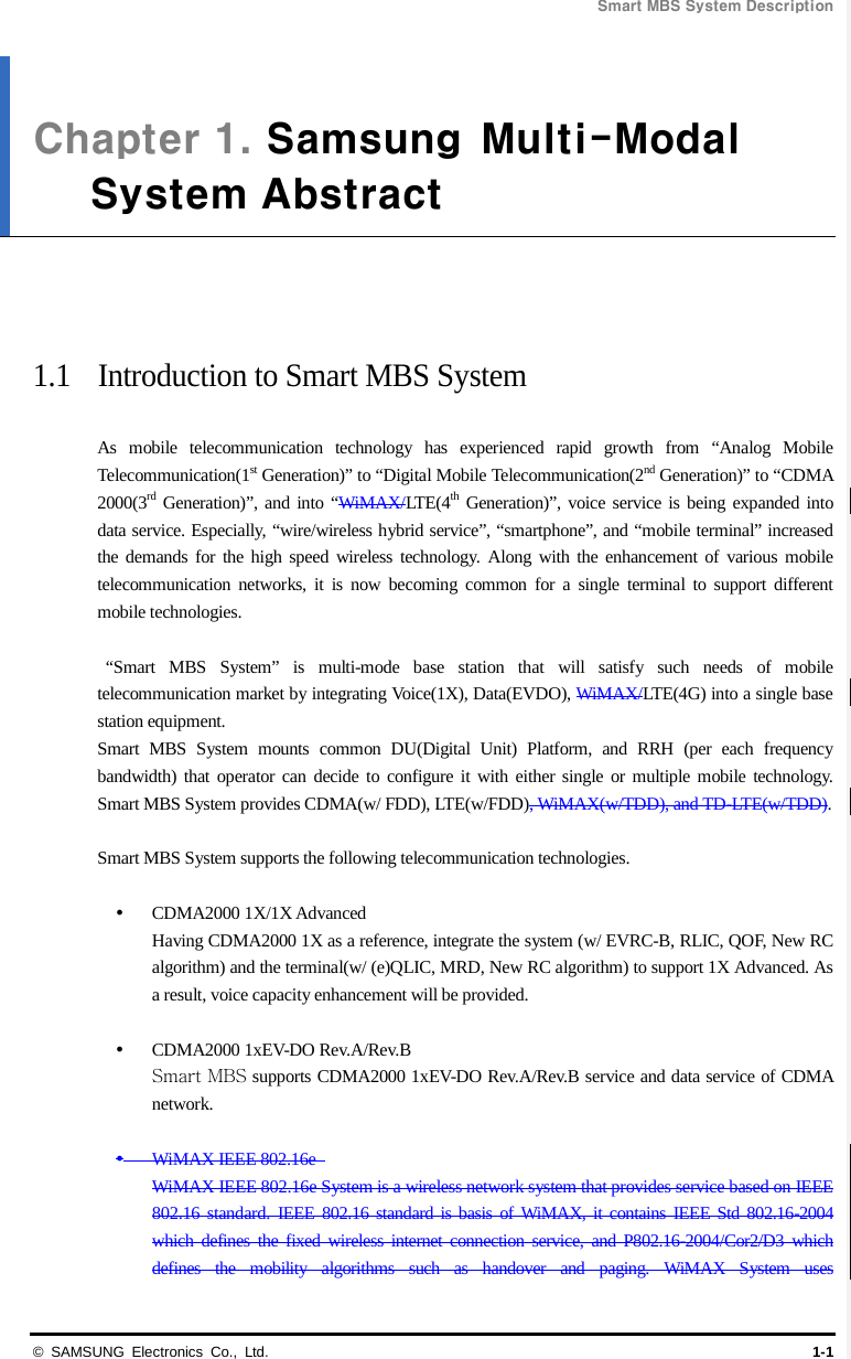 Smart MBS System Description  © SAMSUNG Electronics Co., Ltd. 1-1 Chapter 1. Samsung  Multi-ModalSystem Abstract     1.1 Introduction to Smart MBS System  As mobile telecommunication technology has experienced rapid growth from “Analog Mobile Telecommunication(1st Generation)” to “Digital Mobile Telecommunication(2nd Generation)” to “CDMA 2000(3rd Generation)”, and into “WiMAX/LTE(4th Generation)”, voice service is being expanded into data service. Especially, “wire/wireless hybrid service”, “smartphone”, and “mobile terminal” increased the demands for the high speed wireless technology. Along with the enhancement of various mobile telecommunication networks, it is now becoming common for a single terminal to support different mobile technologies.   “Smart MBS System” is multi-mode base station that will satisfy such needs of mobile telecommunication market by integrating Voice(1X), Data(EVDO), WiMAX/LTE(4G) into a single base station equipment. Smart MBS System mounts common DU(Digital Unit) Platform, and RRH (per each frequency bandwidth) that operator can decide to configure it with either single or multiple mobile technology. Smart MBS System provides CDMA(w/ FDD), LTE(w/FDD), WiMAX(w/TDD), and TD-LTE(w/TDD).    Smart MBS System supports the following telecommunication technologies.   CDMA2000 1X/1X Advanced Having CDMA2000 1X as a reference, integrate the system (w/ EVRC-B, RLIC, QOF, New RC algorithm) and the terminal(w/ (e)QLIC, MRD, New RC algorithm) to support 1X Advanced. As a result, voice capacity enhancement will be provided.   CDMA2000 1xEV-DO Rev.A/Rev.B Smart MBS supports CDMA2000 1xEV-DO Rev.A/Rev.B service and data service of CDMA network.     WiMAX IEEE 802.16e   WiMAX IEEE 802.16e System is a wireless network system that provides service based on IEEE 802.16 standard. IEEE 802.16 standard is basis of WiMAX, it contains IEEE Std 802.16-2004 which defines the fixed wireless internet connection service, and P802.16-2004/Cor2/D3 which defines the mobility algorithms such as handover and paging. WiMAX System uses 