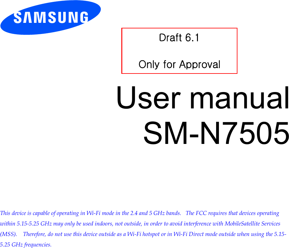          User manual SM-N7505         This device is capable of operating in Wi-Fi mode in the 2.4 and 5 GHz bands.   The FCC requires that devices operating within 5.15-5.25 GHz may only be used indoors, not outside, in order to avoid interference with MobileSatellite Services (MSS).    Therefore, do not use this device outside as a Wi-Fi hotspot or in Wi-Fi Direct mode outside when using the 5.15-5.25 GHz frequencies.  Draft 6.1   Only for Approval 
