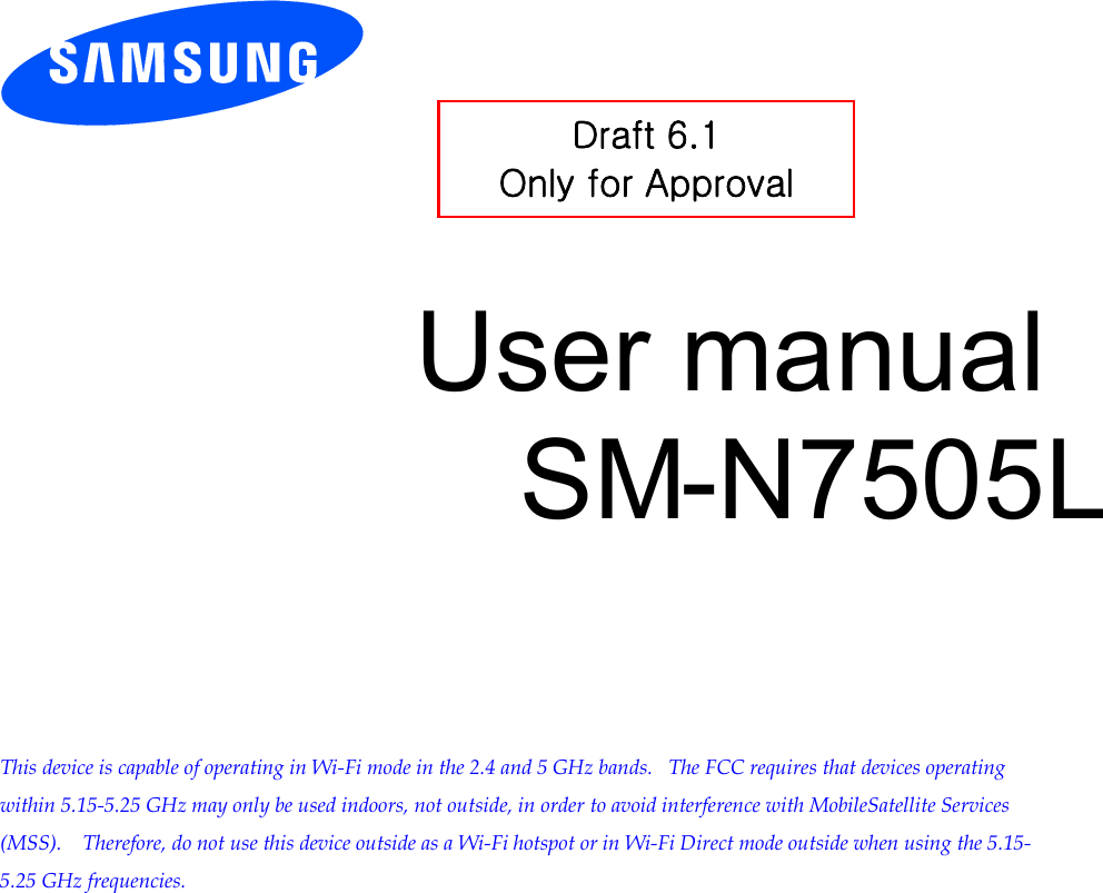          User manual SM-N7505L         This device is capable of operating in Wi-Fi mode in the 2.4 and 5 GHz bands.   The FCC requires that devices operating within 5.15-5.25 GHz may only be used indoors, not outside, in order to avoid interference with MobileSatellite Services (MSS).    Therefore, do not use this device outside as a Wi-Fi hotspot or in Wi-Fi Direct mode outside when using the 5.15-5.25 GHz frequencies.  Draft 6.1 Only for Approval 