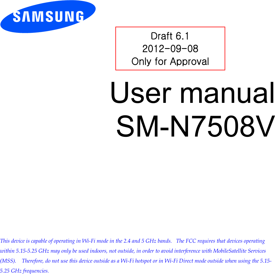          User manual SM-N7508V            This device is capable of operating in Wi-Fi mode in the 2.4 and 5 GHz bands.   The FCC requires that devices operating within 5.15-5.25 GHz may only be used indoors, not outside, in order to avoid interference with MobileSatellite Services (MSS).    Therefore, do not use this device outside as a Wi-Fi hotspot or in Wi-Fi Direct mode outside when using the 5.15-5.25 GHz frequencies.  Draft 6.1 2012-09-08 Only for Approval 