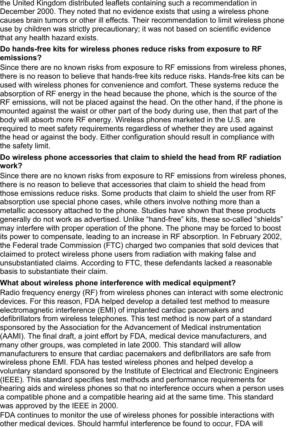 the United Kingdom distributed leaflets containing such a recommendation in December 2000. They noted that no evidence exists that using a wireless phone causes brain tumors or other ill effects. Their recommendation to limit wireless phone use by children was strictly precautionary; it was not based on scientific evidence that any health hazard exists.   Do hands-free kits for wireless phones reduce risks from exposure to RF emissions? Since there are no known risks from exposure to RF emissions from wireless phones, there is no reason to believe that hands-free kits reduce risks. Hands-free kits can be used with wireless phones for convenience and comfort. These systems reduce the absorption of RF energy in the head because the phone, which is the source of the RF emissions, will not be placed against the head. On the other hand, if the phone is mounted against the waist or other part of the body during use, then that part of the body will absorb more RF energy. Wireless phones marketed in the U.S. are required to meet safety requirements regardless of whether they are used against the head or against the body. Either configuration should result in compliance with the safety limit. Do wireless phone accessories that claim to shield the head from RF radiation work? Since there are no known risks from exposure to RF emissions from wireless phones, there is no reason to believe that accessories that claim to shield the head from those emissions reduce risks. Some products that claim to shield the user from RF absorption use special phone cases, while others involve nothing more than a metallic accessory attached to the phone. Studies have shown that these products generally do not work as advertised. Unlike “hand-free” kits, these so-called “shields” may interfere with proper operation of the phone. The phone may be forced to boost its power to compensate, leading to an increase in RF absorption. In February 2002, the Federal trade Commission (FTC) charged two companies that sold devices that claimed to protect wireless phone users from radiation with making false and unsubstantiated claims. According to FTC, these defendants lacked a reasonable basis to substantiate their claim. What about wireless phone interference with medical equipment? Radio frequency energy (RF) from wireless phones can interact with some electronic devices. For this reason, FDA helped develop a detailed test method to measure electromagnetic interference (EMI) of implanted cardiac pacemakers and defibrillators from wireless telephones. This test method is now part of a standard sponsored by the Association for the Advancement of Medical instrumentation (AAMI). The final draft, a joint effort by FDA, medical device manufacturers, and many other groups, was completed in late 2000. This standard will allow manufacturers to ensure that cardiac pacemakers and defibrillators are safe from wireless phone EMI. FDA has tested wireless phones and helped develop a voluntary standard sponsored by the Institute of Electrical and Electronic Engineers (IEEE). This standard specifies test methods and performance requirements for hearing aids and wireless phones so that no interference occurs when a person uses a compatible phone and a compatible hearing aid at the same time. This standard was approved by the IEEE in 2000. FDA continues to monitor the use of wireless phones for possible interactions with other medical devices. Should harmful interference be found to occur, FDA will 