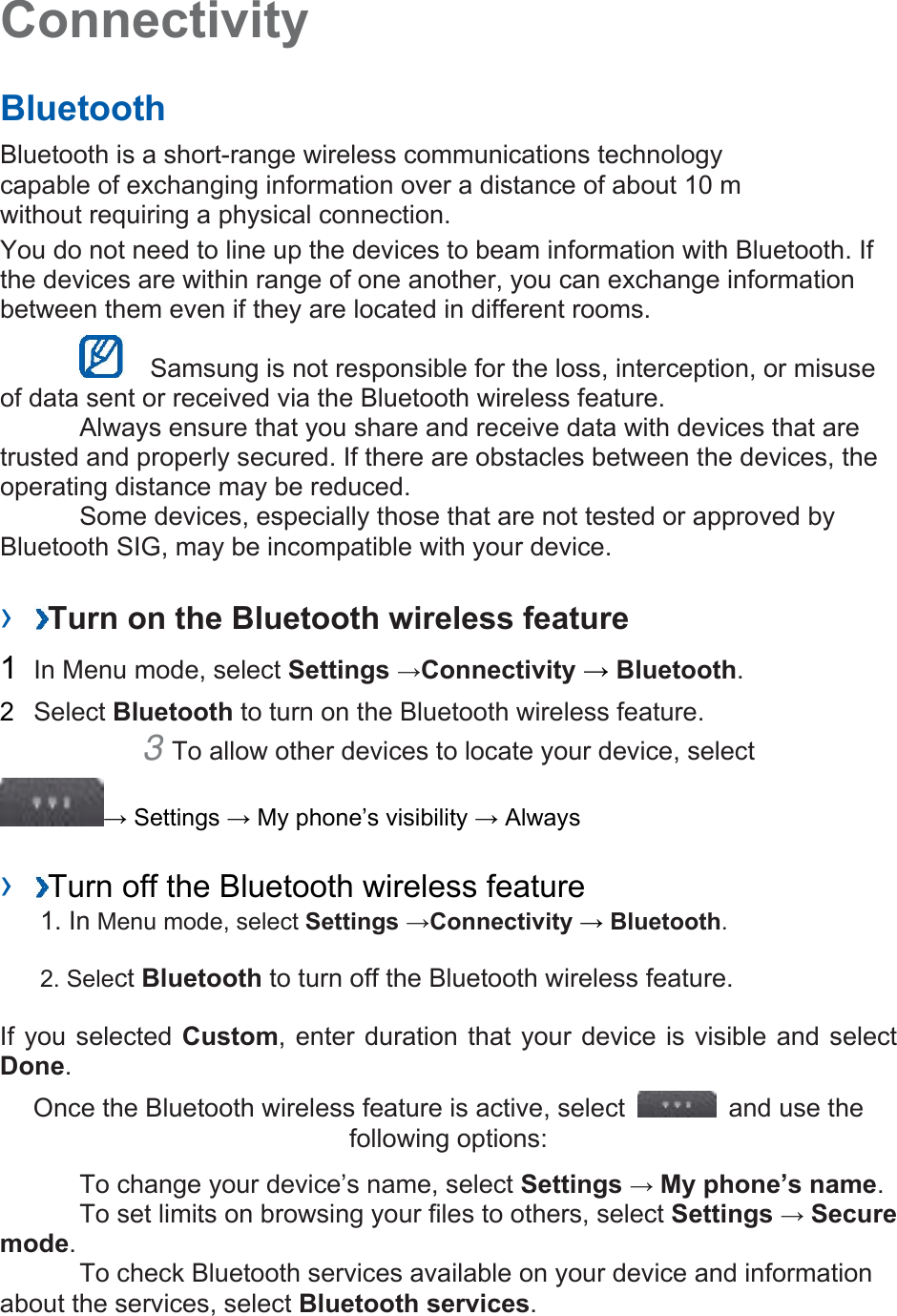 Connectivity   Bluetooth   Bluetooth is a short-range wireless communications technology capable of exchanging information over a distance of about 10 m without requiring a physical connection.   You do not need to line up the devices to beam information with Bluetooth. If the devices are within range of one another, you can exchange information between them even if they are located in different rooms.      Samsung is not responsible for the loss, interception, or misuse of data sent or received via the Bluetooth wireless feature.     Always ensure that you share and receive data with devices that are trusted and properly secured. If there are obstacles between the devices, the operating distance may be reduced.     Some devices, especially those that are not tested or approved by Bluetooth SIG, may be incompatible with your device.    ›  Turn on the Bluetooth wireless feature   1  In Menu mode, select Settings →Connectivity → Bluetooth.  2  Select Bluetooth to turn on the Bluetooth wireless feature.   3 To allow other devices to locate your device, select   → Settings → My phone’s visibility → Always    ›  Turn off the Bluetooth wireless feature   1. In Menu mode, select Settings →Connectivity → Bluetooth. 2. Select Bluetooth to turn off the Bluetooth wireless feature. If you selected Custom, enter duration that your device is visible and select Done.  Once the Bluetooth wireless feature is active, select    and use the following options:     To change your device’s name, select Settings → My phone’s name.    To set limits on browsing your files to others, select Settings → Secure mode.    To check Bluetooth services available on your device and information about the services, select Bluetooth services.   