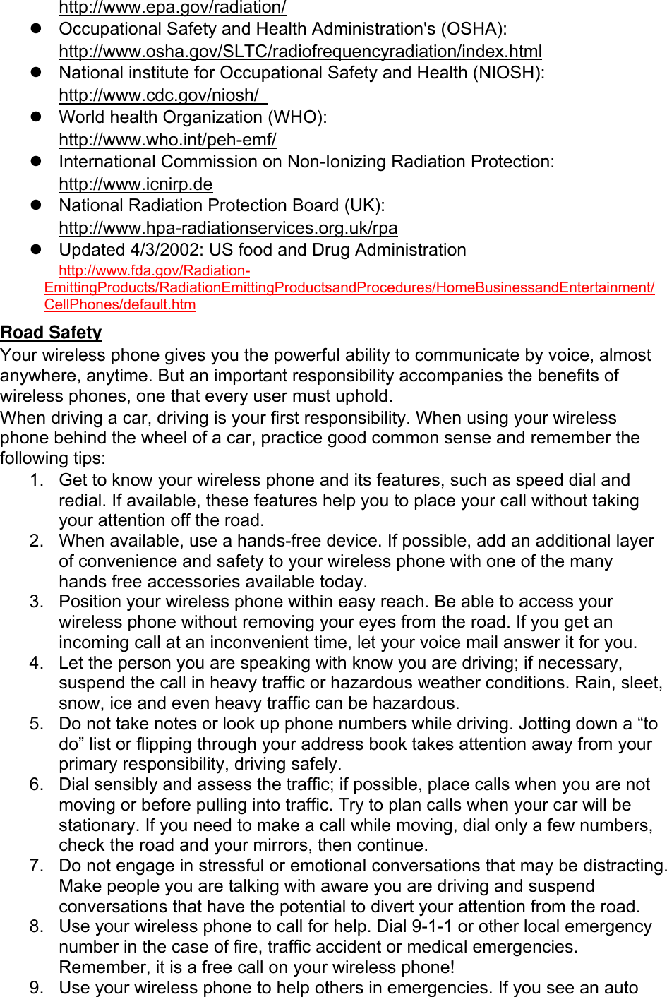  http://www.epa.gov/radiation/   Occupational Safety and Health Administration&apos;s (OSHA):         http://www.osha.gov/SLTC/radiofrequencyradiation/index.html   National institute for Occupational Safety and Health (NIOSH):  http://www.cdc.gov/niosh/    World health Organization (WHO):  http://www.who.int/peh-emf/   International Commission on Non-Ionizing Radiation Protection:  http://www.icnirp.de   National Radiation Protection Board (UK): http://www.hpa-radiationservices.org.uk/rpa   Updated 4/3/2002: US food and Drug Administration  http://www.fda.gov/Radiation-EmittingProducts/RadiationEmittingProductsandProcedures/HomeBusinessandEntertainment/CellPhones/default.htm Road Safety Your wireless phone gives you the powerful ability to communicate by voice, almost anywhere, anytime. But an important responsibility accompanies the benefits of wireless phones, one that every user must uphold. When driving a car, driving is your first responsibility. When using your wireless phone behind the wheel of a car, practice good common sense and remember the following tips: 1.  Get to know your wireless phone and its features, such as speed dial and redial. If available, these features help you to place your call without taking your attention off the road. 2.  When available, use a hands-free device. If possible, add an additional layer of convenience and safety to your wireless phone with one of the many hands free accessories available today. 3.  Position your wireless phone within easy reach. Be able to access your wireless phone without removing your eyes from the road. If you get an incoming call at an inconvenient time, let your voice mail answer it for you. 4.  Let the person you are speaking with know you are driving; if necessary, suspend the call in heavy traffic or hazardous weather conditions. Rain, sleet, snow, ice and even heavy traffic can be hazardous. 5.  Do not take notes or look up phone numbers while driving. Jotting down a “to do” list or flipping through your address book takes attention away from your primary responsibility, driving safely. 6.  Dial sensibly and assess the traffic; if possible, place calls when you are not moving or before pulling into traffic. Try to plan calls when your car will be stationary. If you need to make a call while moving, dial only a few numbers, check the road and your mirrors, then continue. 7.  Do not engage in stressful or emotional conversations that may be distracting. Make people you are talking with aware you are driving and suspend conversations that have the potential to divert your attention from the road. 8.  Use your wireless phone to call for help. Dial 9-1-1 or other local emergency number in the case of fire, traffic accident or medical emergencies. Remember, it is a free call on your wireless phone! 9.  Use your wireless phone to help others in emergencies. If you see an auto 