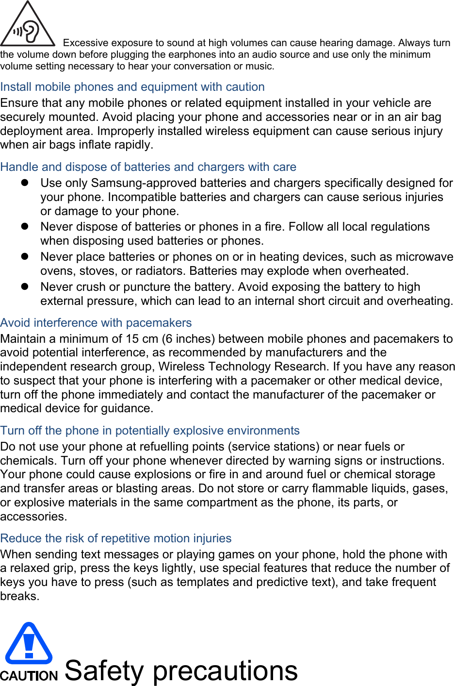  Excessive exposure to sound at high volumes can cause hearing damage. Always turn the volume down before plugging the earphones into an audio source and use only the minimum volume setting necessary to hear your conversation or music. Install mobile phones and equipment with caution Ensure that any mobile phones or related equipment installed in your vehicle are securely mounted. Avoid placing your phone and accessories near or in an air bag deployment area. Improperly installed wireless equipment can cause serious injury when air bags inflate rapidly. Handle and dispose of batteries and chargers with care   Use only Samsung-approved batteries and chargers specifically designed for your phone. Incompatible batteries and chargers can cause serious injuries or damage to your phone.   Never dispose of batteries or phones in a fire. Follow all local regulations when disposing used batteries or phones.   Never place batteries or phones on or in heating devices, such as microwave ovens, stoves, or radiators. Batteries may explode when overheated.   Never crush or puncture the battery. Avoid exposing the battery to high external pressure, which can lead to an internal short circuit and overheating. Avoid interference with pacemakers Maintain a minimum of 15 cm (6 inches) between mobile phones and pacemakers to avoid potential interference, as recommended by manufacturers and the independent research group, Wireless Technology Research. If you have any reason to suspect that your phone is interfering with a pacemaker or other medical device, turn off the phone immediately and contact the manufacturer of the pacemaker or medical device for guidance. Turn off the phone in potentially explosive environments Do not use your phone at refuelling points (service stations) or near fuels or chemicals. Turn off your phone whenever directed by warning signs or instructions. Your phone could cause explosions or fire in and around fuel or chemical storage and transfer areas or blasting areas. Do not store or carry flammable liquids, gases, or explosive materials in the same compartment as the phone, its parts, or accessories. Reduce the risk of repetitive motion injuries When sending text messages or playing games on your phone, hold the phone with a relaxed grip, press the keys lightly, use special features that reduce the number of keys you have to press (such as templates and predictive text), and take frequent breaks.   Safety precautions 