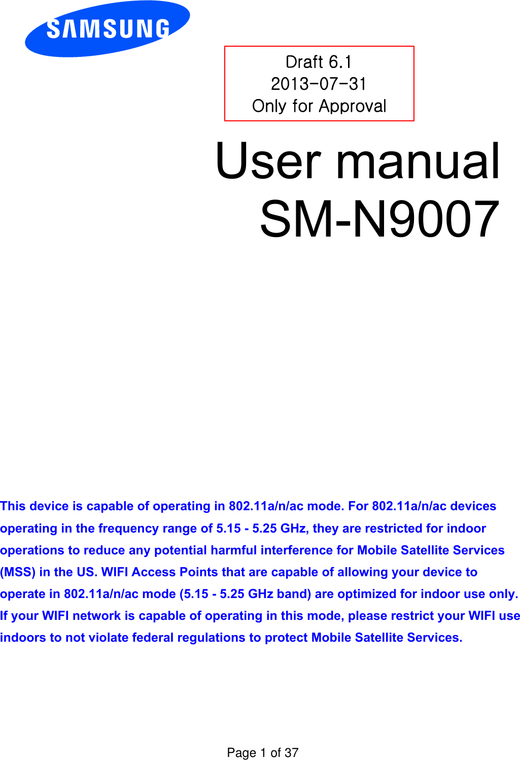 User manual SM-N9007 This device is capable of operating in 802.11a/n/ac mode. For 802.11a/n/ac devices operating in the frequency range of 5.15 - 5.25 GHz, they are restricted for indoor operations to reduce any potential harmful interference for Mobile Satellite Services (MSS) in the US. WIFI Access Points that are capable of allowing your device to operate in 802.11a/n/ac mode (5.15 - 5.25 GHz band) are optimized for indoor use only. If your WIFI network is capable of operating in this mode, please restrict your WIFI use indoors to not violate federal regulations to protect Mobile Satellite Services. Draft 6.1 2013-07-31 Only for Approval Page 1 of 37