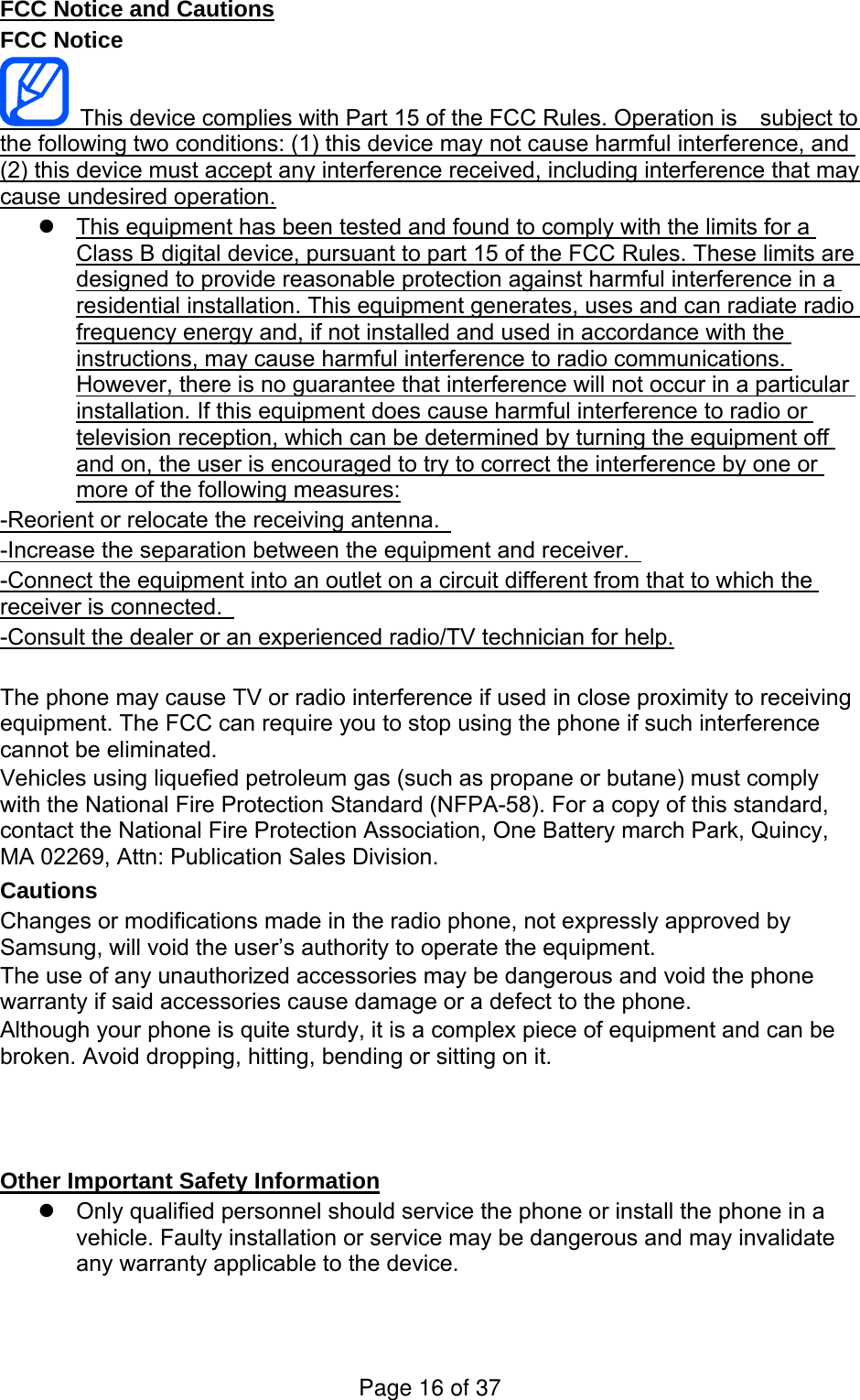FCC Notice and Cautions FCC Notice   This device complies with Part 15 of the FCC Rules. Operation is    subject to the following two conditions: (1) this device may not cause harmful interference, and (2) this device must accept any interference received, including interference that may cause undesired operation.   This equipment has been tested and found to comply with the limits for a Class B digital device, pursuant to part 15 of the FCC Rules. These limits are designed to provide reasonable protection against harmful interference in a residential installation. This equipment generates, uses and can radiate radio frequency energy and, if not installed and used in accordance with the instructions, may cause harmful interference to radio communications. However, there is no guarantee that interference will not occur in a particular installation. If this equipment does cause harmful interference to radio or television reception, which can be determined by turning the equipment off and on, the user is encouraged to try to correct the interference by one or more of the following measures: -Reorient or relocate the receiving antenna.   -Increase the separation between the equipment and receiver.   -Connect the equipment into an outlet on a circuit different from that to which the receiver is connected.   -Consult the dealer or an experienced radio/TV technician for help.  The phone may cause TV or radio interference if used in close proximity to receiving equipment. The FCC can require you to stop using the phone if such interference cannot be eliminated. Vehicles using liquefied petroleum gas (such as propane or butane) must comply with the National Fire Protection Standard (NFPA-58). For a copy of this standard, contact the National Fire Protection Association, One Battery march Park, Quincy, MA 02269, Attn: Publication Sales Division. Cautions Changes or modifications made in the radio phone, not expressly approved by Samsung, will void the user’s authority to operate the equipment. The use of any unauthorized accessories may be dangerous and void the phone warranty if said accessories cause damage or a defect to the phone. Although your phone is quite sturdy, it is a complex piece of equipment and can be broken. Avoid dropping, hitting, bending or sitting on it.    Other Important Safety Information   Only qualified personnel should service the phone or install the phone in a vehicle. Faulty installation or service may be dangerous and may invalidate any warranty applicable to the device. Page 16 of 37