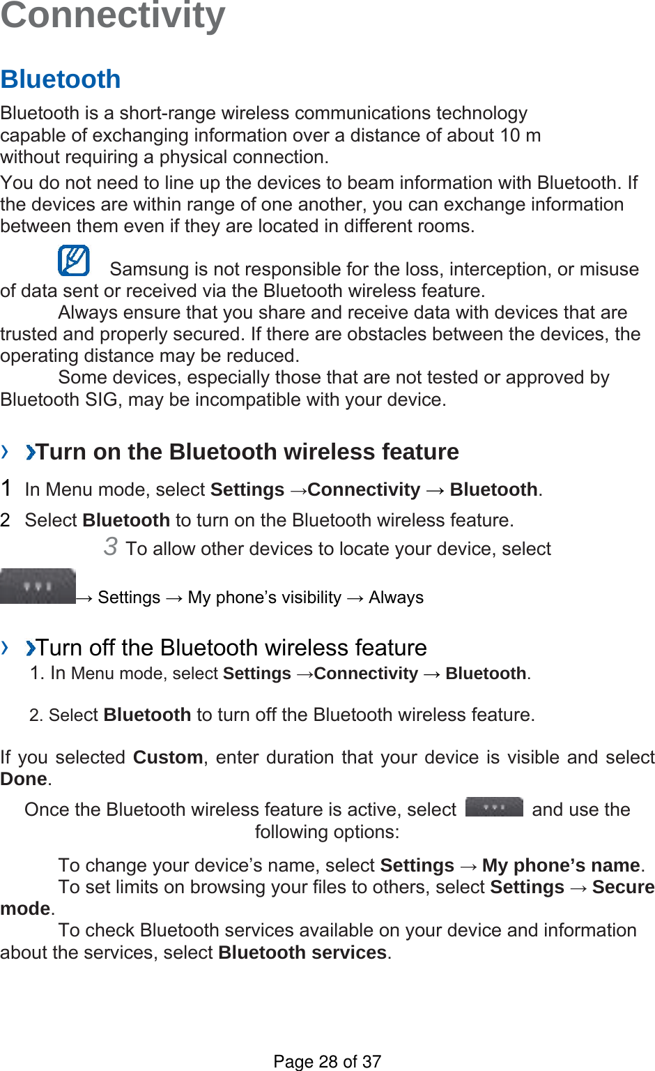 Connectivity   Bluetooth   Bluetooth is a short-range wireless communications technology capable of exchanging information over a distance of about 10 m without requiring a physical connection.   You do not need to line up the devices to beam information with Bluetooth. If the devices are within range of one another, you can exchange information between them even if they are located in different rooms.      Samsung is not responsible for the loss, interception, or misuse of data sent or received via the Bluetooth wireless feature.     Always ensure that you share and receive data with devices that are trusted and properly secured. If there are obstacles between the devices, the operating distance may be reduced.     Some devices, especially those that are not tested or approved by Bluetooth SIG, may be incompatible with your device.    ›  Turn on the Bluetooth wireless feature   1  In Menu mode, select Settings →Connectivity → Bluetooth.  2  Select Bluetooth to turn on the Bluetooth wireless feature.   3 To allow other devices to locate your device, select   → Settings → My phone’s visibility → Always    ›  Turn off the Bluetooth wireless feature   1. In Menu mode, select Settings →Connectivity → Bluetooth. 2. Select Bluetooth to turn off the Bluetooth wireless feature. If you selected Custom, enter duration that your device is visible and select Done.  Once the Bluetooth wireless feature is active, select    and use the following options:     To change your device’s name, select Settings → My phone’s name.    To set limits on browsing your files to others, select Settings → Secure mode.    To check Bluetooth services available on your device and information about the services, select Bluetooth services.   Page 28 of 37