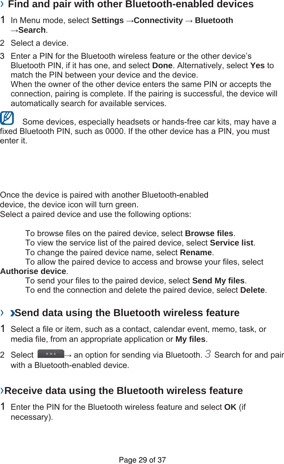 › Find and pair with other Bluetooth-enabled devices   1  In Menu mode, select Settings →Connectivity → Bluetooth →Search.  2  Select a device.   3  Enter a PIN for the Bluetooth wireless feature or the other device’s Bluetooth PIN, if it has one, and select Done. Alternatively, select Yes to match the PIN between your device and the device.   When the owner of the other device enters the same PIN or accepts the connection, pairing is complete. If the pairing is successful, the device will automatically search for available services.     Some devices, especially headsets or hands-free car kits, may have a fixed Bluetooth PIN, such as 0000. If the other device has a PIN, you must enter it.   Once the device is paired with another Bluetooth-enabled device, the device icon will turn green. Select a paired device and use the following options:    To browse files on the paired device, select Browse files.    To view the service list of the paired device, select Service list.    To change the paired device name, select Rename.   To allow the paired device to access and browse your files, select Authorise device.    To send your files to the paired device, select Send My files.    To end the connection and delete the paired device, select Delete.   ›  Send data using the Bluetooth wireless feature   1  Select a file or item, such as a contact, calendar event, memo, task, or media file, from an appropriate application or My files.  2 Select  → an option for sending via Bluetooth. 3 Search for and pair with a Bluetooth-enabled device.   ›Receive data using the Bluetooth wireless feature   1  Enter the PIN for the Bluetooth wireless feature and select OK (if necessary).  Page 29 of 37