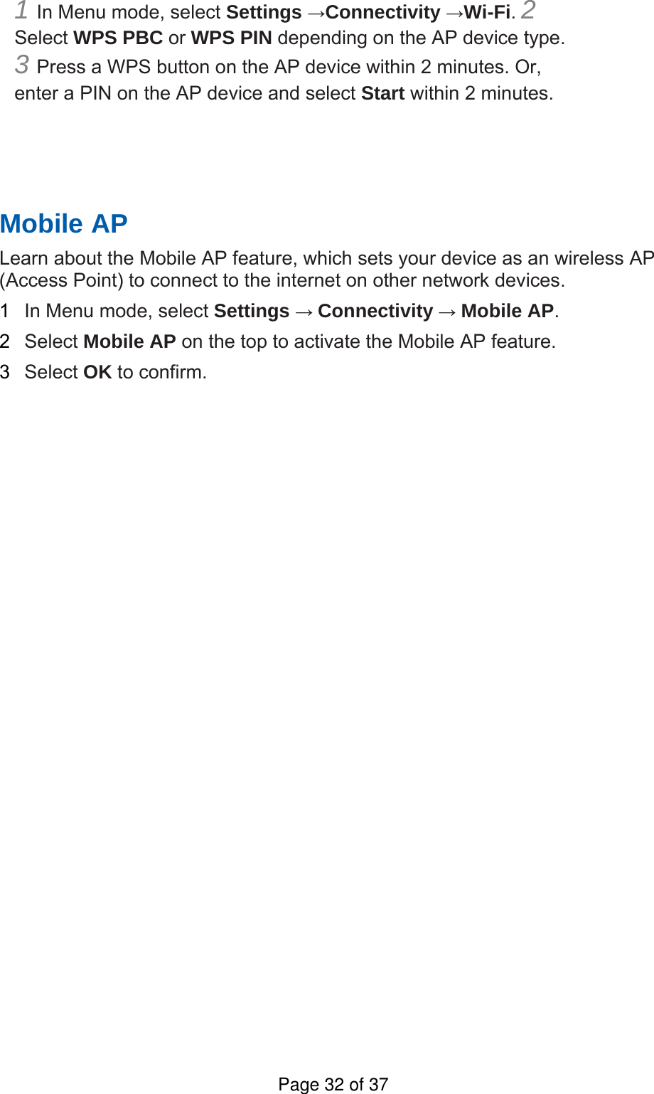 1 In Menu mode, select Settings →Connectivity →Wi-Fi. 2 Select WPS PBC or WPS PIN depending on the AP device type. 3 Press a WPS button on the AP device within 2 minutes. Or, enter a PIN on the AP device and select Start within 2 minutes.       Mobile AP   Learn about the Mobile AP feature, which sets your device as an wireless AP (Access Point) to connect to the internet on other network devices.   1  In Menu mode, select Settings → Connectivity → Mobile AP.  2  Select Mobile AP on the top to activate the Mobile AP feature.   3  Select OK to confirm.      Page 32 of 37
