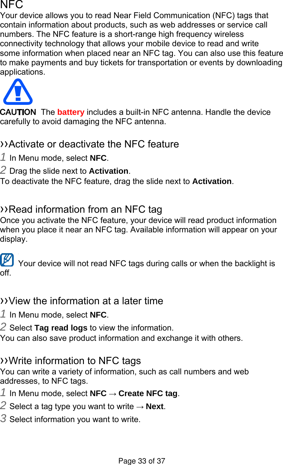 NFC Your device allows you to read Near Field Communication (NFC) tags that contain information about products, such as web addresses or service call numbers. The NFC feature is a short-range high frequency wireless connectivity technology that allows your mobile device to read and write some information when placed near an NFC tag. You can also use this feature to make payments and buy tickets for transportation or events by downloading applications.   The battery includes a built-in NFC antenna. Handle the device carefully to avoid damaging the NFC antenna.  ››Activate or deactivate the NFC feature 1 In Menu mode, select NFC. 2 Drag the slide next to Activation. To deactivate the NFC feature, drag the slide next to Activation.  ››Read information from an NFC tag Once you activate the NFC feature, your device will read product information when you place it near an NFC tag. Available information will appear on your display.  Your device will not read NFC tags during calls or when the backlight is   off.  ››View the information at a later time 1 In Menu mode, select NFC. 2 Select Tag read logs to view the information. You can also save product information and exchange it with others.  ››Write information to NFC tags   You can write a variety of information, such as call numbers and web addresses, to NFC tags. 1 In Menu mode, select NFC → Create NFC tag. 2 Select a tag type you want to write → Next. 3 Select information you want to write. Page 33 of 37