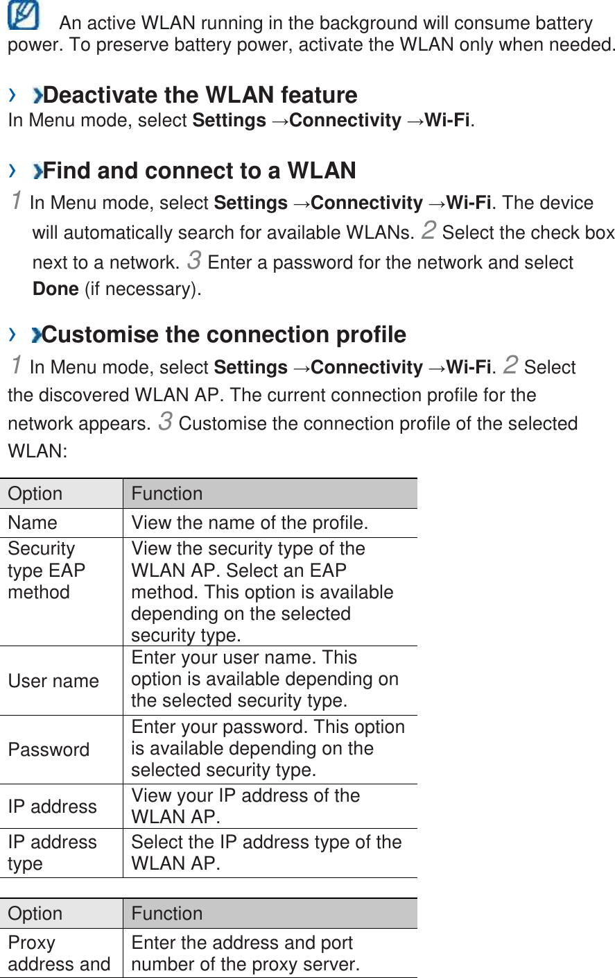   An active WLAN running in the background will consume battery power. To preserve battery power, activate the WLAN only when needed.    ›  Deactivate the WLAN feature   In Menu mode, select Settings →Connectivity →Wi-Fi.    ›  Find and connect to a WLAN   1 In Menu mode, select Settings →Connectivity →Wi-Fi. The device will automatically search for available WLANs. 2 Select the check box next to a network. 3 Enter a password for the network and select Done (if necessary).   ›  Customise the connection profile   1 In Menu mode, select Settings →Connectivity →Wi-Fi. 2 Select the discovered WLAN AP. The current connection profile for the network appears. 3 Customise the connection profile of the selected WLAN:   Option   Function   Name   View the name of the profile.   Security type EAP method   View the security type of the WLAN AP. Select an EAP method. This option is available depending on the selected security type.   User name   Enter your user name. This option is available depending on the selected security type.   Password   Enter your password. This option is available depending on the selected security type.   IP address   View your IP address of the WLAN AP.   IP address type   Select the IP address type of the WLAN AP.    Option   Function   Proxy address and Enter the address and port number of the proxy server.   