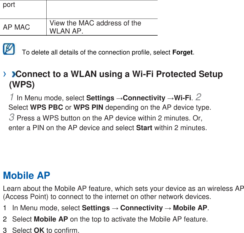 port   AP MAC   View the MAC address of the WLAN AP.      To delete all details of the connection profile, select Forget.   ›  Connect to a WLAN using a Wi-Fi Protected Setup (WPS)   1 In Menu mode, select Settings →Connectivity →Wi-Fi. 2 Select WPS PBC or WPS PIN depending on the AP device type. 3 Press a WPS button on the AP device within 2 minutes. Or, enter a PIN on the AP device and select Start within 2 minutes.       Mobile AP   Learn about the Mobile AP feature, which sets your device as an wireless AP (Access Point) to connect to the internet on other network devices.   1  In Menu mode, select Settings → Connectivity → Mobile AP.   2  Select Mobile AP on the top to activate the Mobile AP feature.   3  Select OK to confirm.    