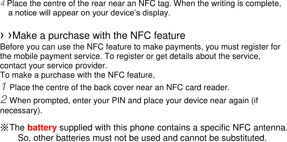 4 Place the centre of the rear near an NFC tag. When the writing is complete, a notice will appear on your device’s display.  › ›Make a purchase with the NFC feature   Before you can use the NFC feature to make payments, you must register for the mobile payment service. To register or get details about the service, contact your service provider. To make a purchase with the NFC feature, 1 Place the centre of the back cover near an NFC card reader. 2 When prompted, enter your PIN and place your device near again (if necessary).  ※ The battery supplied with this phone contains a specific NFC antenna.           So, other batteries must not be used and cannot be substituted.  