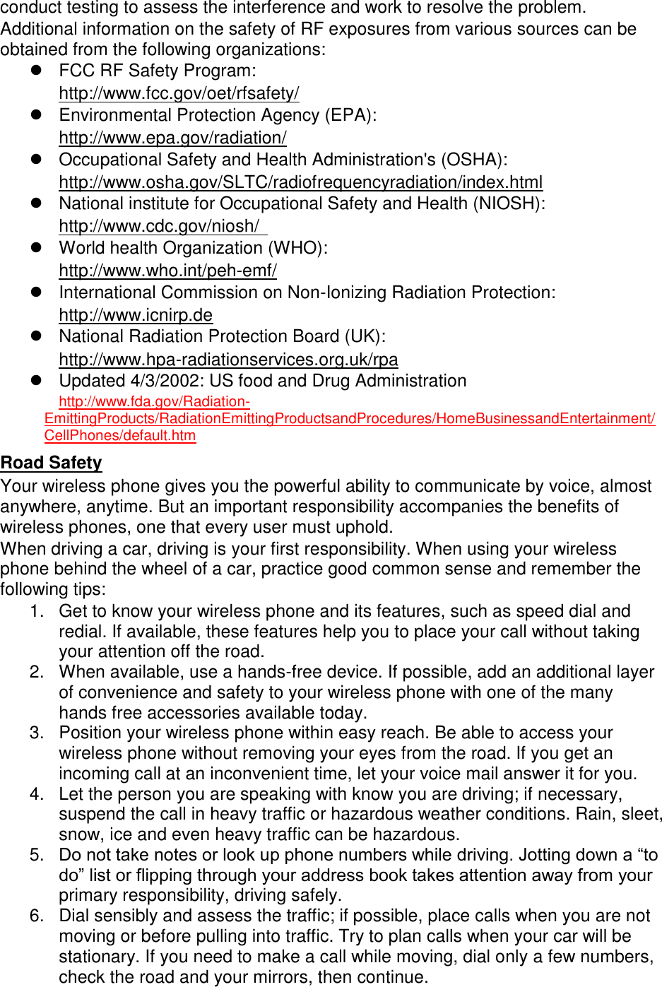 conduct testing to assess the interference and work to resolve the problem. Additional information on the safety of RF exposures from various sources can be obtained from the following organizations: FCC RF Safety Program: http://www.fcc.gov/oet/rfsafety/ Environmental Protection Agency (EPA): http://www.epa.gov/radiation/ Occupational Safety and Health Administration's (OSHA): http://www.osha.gov/SLTC/radiofrequencyradiation/index.html National institute for Occupational Safety and Health (NIOSH): http://www.cdc.gov/niosh/ World health Organization (WHO): http://www.who.int/peh-emf/ International Commission on Non-Ionizing Radiation Protection: http://www.icnirp.de National Radiation Protection Board (UK): http://www.hpa-radiationservices.org.uk/rpa Updated 4/3/2002: US food and Drug Administration http://www.fda.gov/Radiation-EmittingProducts/RadiationEmittingProductsandProcedures/HomeBusinessandEntertainment/CellPhones/default.htm Road Safety Your wireless phone gives you the powerful ability to communicate by voice, almost anywhere, anytime. But an important responsibility accompanies the benefits of wireless phones, one that every user must uphold. When driving a car, driving is your first responsibility. When using your wireless phone behind the wheel of a car, practice good common sense and remember the following tips: 1. Get to know your wireless phone and its features, such as speed dial and redial. If available, these features help you to place your call without taking your attention off the road. 2. When available, use a hands-free device. If possible, add an additional layer of convenience and safety to your wireless phone with one of the many hands free accessories available today. 3. Position your wireless phone within easy reach. Be able to access your wireless phone without removing your eyes from the road. If you get an incoming call at an inconvenient time, let your voice mail answer it for you. 4. Let the person you are speaking with know you are driving; if necessary, suspend the call in heavy traffic or hazardous weather conditions. Rain, sleet, snow, ice and even heavy traffic can be hazardous. 5. Do not take notes or look up phone numbers while driving. Jotting down a “to do” list or flipping through your address book takes attention away from your primary responsibility, driving safely. 6. Dial sensibly and assess the traffic; if possible, place calls when you are not moving or before pulling into traffic. Try to plan calls when your car will be stationary. If you need to make a call while moving, dial only a few numbers, check the road and your mirrors, then continue.