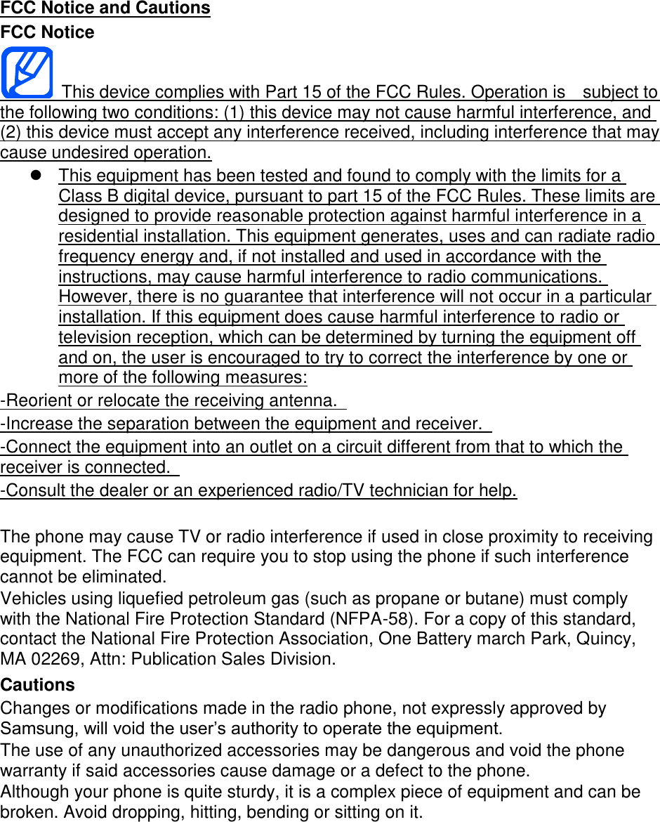 FCC Notice and Cautions FCC Notice This device complies with Part 15 of the FCC Rules. Operation is subject to the following two conditions: (1) this device may not cause harmful interference, and (2) this device must accept any interference received, including interference that may cause undesired operation. This equipment has been tested and found to comply with the limits for a Class B digital device, pursuant to part 15 of the FCC Rules. These limits are designed to provide reasonable protection against harmful interference in a residential installation. This equipment generates, uses and can radiate radio frequency energy and, if not installed and used in accordance with the instructions, may cause harmful interference to radio communications. However, there is no guarantee that interference will not occur in a particular installation. If this equipment does cause harmful interference to radio or television reception, which can be determined by turning the equipment off and on, the user is encouraged to try to correct the interference by one or more of the following measures: -Reorient or relocate the receiving antenna. -Increase the separation between the equipment and receiver. -Connect the equipment into an outlet on a circuit different from that to which the receiver is connected. -Consult the dealer or an experienced radio/TV technician for help. The phone may cause TV or radio interference if used in close proximity to receiving equipment. The FCC can require you to stop using the phone if such interference cannot be eliminated. Vehicles using liquefied petroleum gas (such as propane or butane) must comply with the National Fire Protection Standard (NFPA-58). For a copy of this standard, contact the National Fire Protection Association, One Battery march Park, Quincy, MA 02269, Attn: Publication Sales Division. Cautions Changes or modifications made in the radio phone, not expressly approved by Samsung, will void the user’s authority to operate the equipment. The use of any unauthorized accessories may be dangerous and void the phone warranty if said accessories cause damage or a defect to the phone. Although your phone is quite sturdy, it is a complex piece of equipment and can be broken. Avoid dropping, hitting, bending or sitting on it.