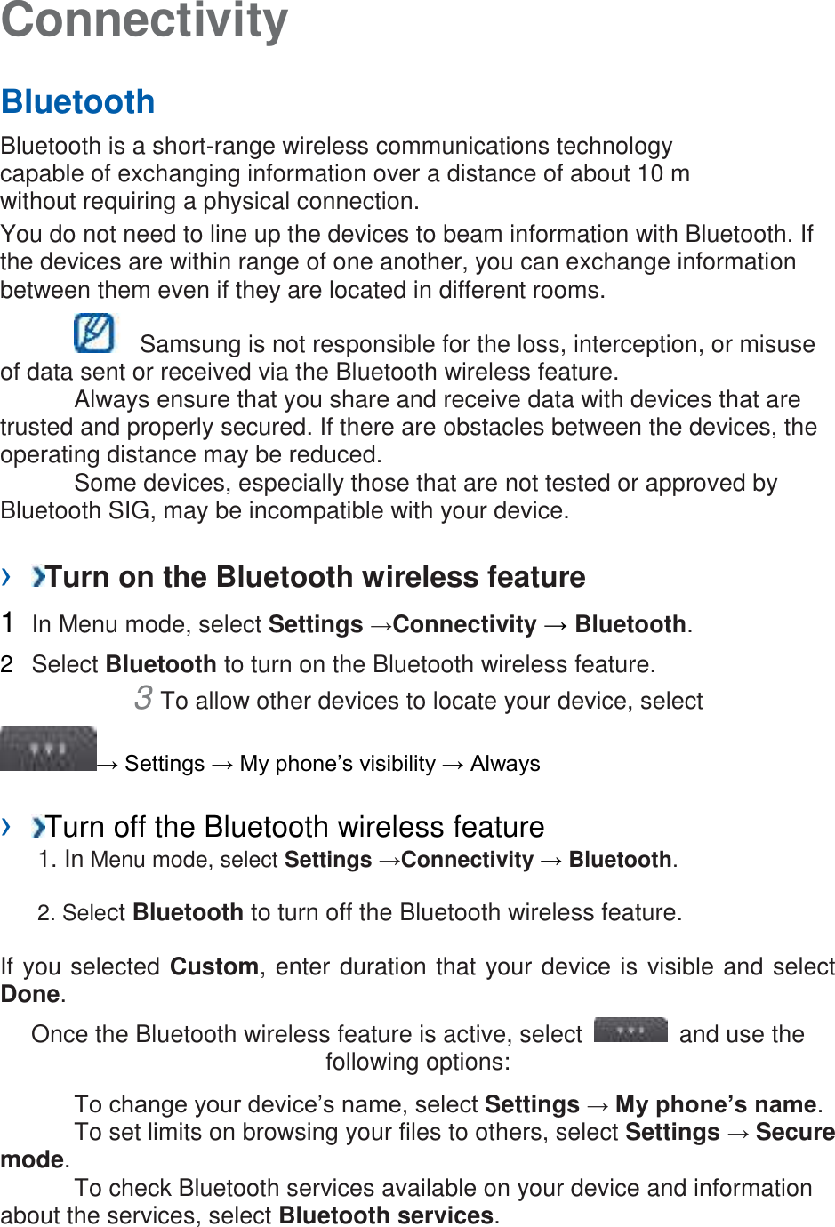 Connectivity Bluetooth Bluetooth is a short-range wireless communications technology capable of exchanging information over a distance of about 10 m without requiring a physical connection. You do not need to line up the devices to beam information with Bluetooth. If the devices are within range of one another, you can exchange information between them even if they are located in different rooms. Samsung is not responsible for the loss, interception, or misuse of data sent or received via the Bluetooth wireless feature. Always ensure that you share and receive data with devices that are trusted and properly secured. If there are obstacles between the devices, the operating distance may be reduced. Some devices, especially those that are not tested or approved by Bluetooth SIG, may be incompatible with your device. › Turn on the Bluetooth wireless feature 1 In Menu mode, select Settings →Connectivity → Bluetooth. 2 Select Bluetooth to turn on the Bluetooth wireless feature. 3 To allow other devices to locate your device, select → Settings → My phone’s visibility → Always › Turn off the Bluetooth wireless feature 1. In Menu mode, select Settings →Connectivity → Bluetooth. 2. Select Bluetooth to turn off the Bluetooth wireless feature. If you selected Custom, enter duration that your device is visible and select Done. Once the Bluetooth wireless feature is active, select and use the following options: To change your device’s name, select Settings → My phone’s name. To set limits on browsing your files to others, select Settings → Secure mode. To check Bluetooth services available on your device and information about the services, select Bluetooth services.