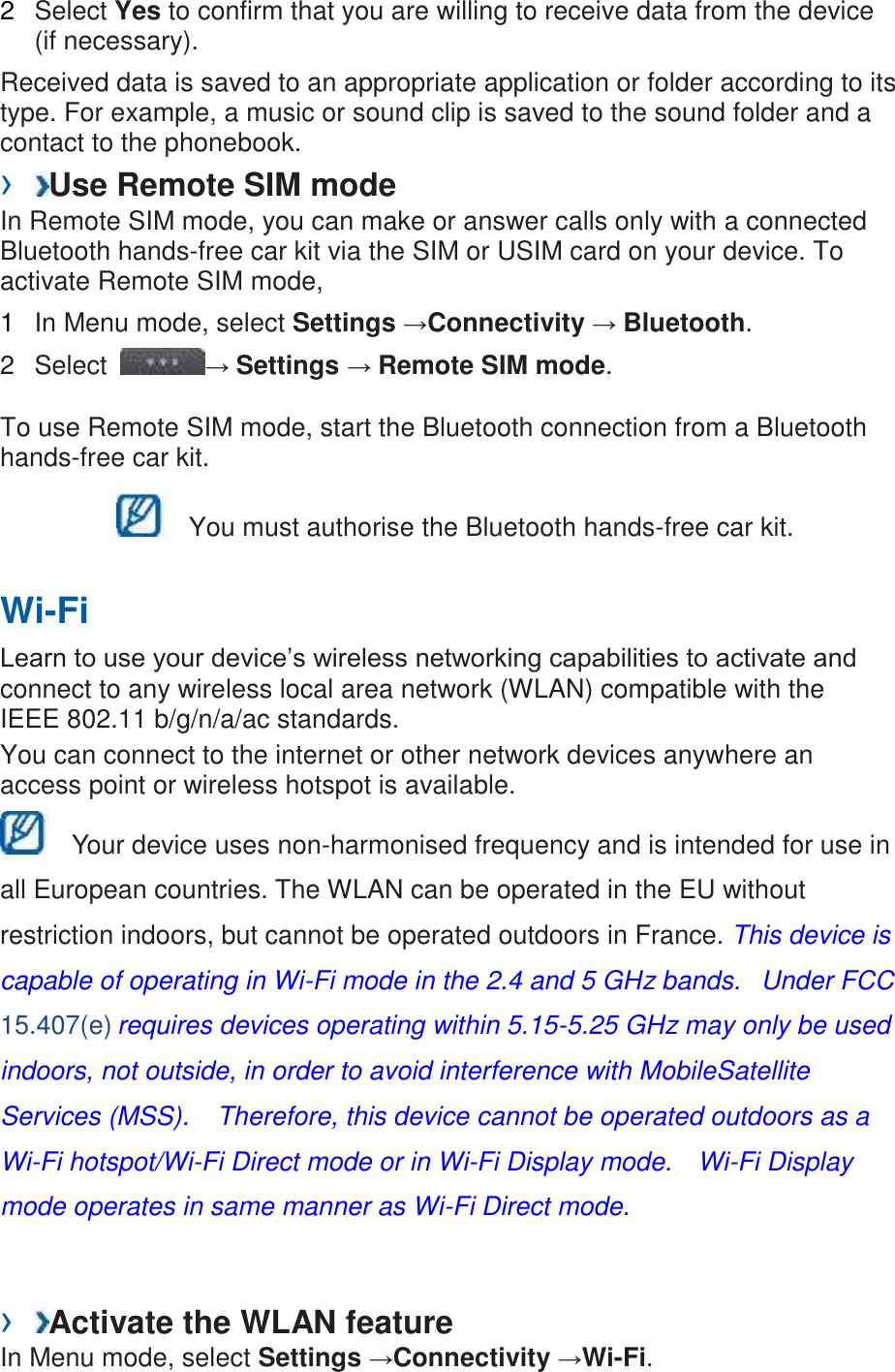 2 Select Yes to confirm that you are willing to receive data from the device (if necessary). Received data is saved to an appropriate application or folder according to its type. For example, a music or sound clip is saved to the sound folder and a contact to the phonebook. › Use Remote SIM mode In Remote SIM mode, you can make or answer calls only with a connected Bluetooth hands-free car kit via the SIM or USIM card on your device. To activate Remote SIM mode, 1 In Menu mode, select Settings →Connectivity → Bluetooth. 2 Select → Settings → Remote SIM mode. To use Remote SIM mode, start the Bluetooth connection from a Bluetooth hands-free car kit. You must authorise the Bluetooth hands-free car kit. Wi-Fi Learn to use your device’s wireless networking capabilities to activate and connect to any wireless local area network (WLAN) compatible with the IEEE 802.11 b/g/n/a/ac standards. You can connect to the internet or other network devices anywhere an access point or wireless hotspot is available. Your device uses non-harmonised frequency and is intended for use in all European countries. The WLAN can be operated in the EU without restriction indoors, but cannot be operated outdoors in France. This device is capable of operating in Wi-Fi mode in the 2.4 and 5 GHz bands. Under FCC 15.407(e) requires devices operating within 5.15-5.25 GHz may only be used indoors, not outside, in order to avoid interference with MobileSatellite Services (MSS). Therefore, this device cannot be operated outdoors as a Wi-Fi hotspot/Wi-Fi Direct mode or in Wi-Fi Display mode. Wi-Fi Display mode operates in same manner as Wi-Fi Direct mode. › Activate the WLAN feature In Menu mode, select Settings →Connectivity →Wi-Fi.