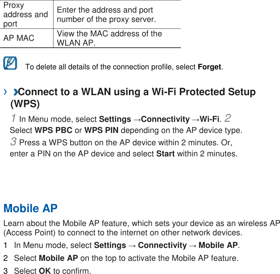 Proxy address and port Enter the address and port number of the proxy server. AP MAC View the MAC address of the WLAN AP. To delete all details of the connection profile, select Forget. › Connect to a WLAN using a Wi-Fi Protected Setup (WPS) 1 In Menu mode, select Settings →Connectivity →Wi-Fi. 2 Select WPS PBC or WPS PIN depending on the AP device type. 3 Press a WPS button on the AP device within 2 minutes. Or, enter a PIN on the AP device and select Start within 2 minutes. Mobile AP Learn about the Mobile AP feature, which sets your device as an wireless AP (Access Point) to connect to the internet on other network devices. 1 In Menu mode, select Settings → Connectivity → Mobile AP. 2 Select Mobile AP on the top to activate the Mobile AP feature. 3 Select OK to confirm.